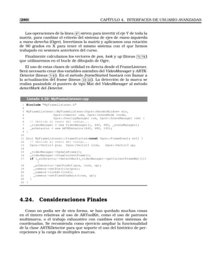 [280] CAPÍTULO 4. INTERFACES DE USUARIO AVANZADAS
Las operaciones de la línea
✄
✂
 
✁67 sirven para invertir el eje Y de toda la
matriz, para cambiar el criterio del sistema de ejes de mano izquierda
a mano derecha (Ogre). Invertimos la matriz y aplicamos una rotación
de 90 grados en X para tener el mismo sistema con el que hemos
trabajado en sesiones anteriores del curso.
Finalmente calculamos los vectores de pos, look y up (líneas
✄
✂
 
✁71-74 )
que utilizaremos en el bucle de dibujado de Ogre.
El uso de estas clases de utilidad es directa desde el FrameListener.
Será necesario crear dos variables miembro del VideoManager y ARTK-
Detector (líneas
✄
✂
 
✁7-8 ). En el método frameStarted bastará con llamar a
la actualización del frame (líneas
✄
✂
 
✁15-16 ). La detección de la marca se
realiza pasándole el puntero de tipo Mat del VideoManager al método
detectMark del Detector.
Listado 4.32: MyFrameListener.cpp
1 #include MyFrameListener.h
2
3 MyFrameListener::MyFrameListener(Ogre::RenderWindow* win,
4 Ogre::Camera* cam, Ogre::SceneNode *node,
5 Ogre::OverlayManager *om, Ogre::SceneManager *sm) {
6 // Omitido el resto del codigo...
7 _videoManager = new VideoManager(1, 640, 480, _sceneManager);
8 _arDetector = new ARTKDetector(640, 480, 100);
9 }
10
11 bool MyFrameListener::frameStarted(const Ogre::FrameEvent evt) {
12 // Omitido el resto del codigo...
13 Ogre::Vector3 pos; Ogre::Vector3 look; Ogre::Vector3 up;
14
15 _videoManager-UpdateFrame();
16 _videoManager-DrawCurrentFrame();
17 if (_arDetector-detectMark(_videoManager-getCurrentFrameMat()))
{
18 _arDetector-getPosRot(pos, look, up);
19 _camera-setPosition(pos);
20 _camera-lookAt(look);
21 _camera-setFixedYawAxis(true, up);
22 }
23 }
4.24. Consideraciones Finales
Como no podía ser de otra forma, se han quedado muchas cosas
en el tintero relativas al uso de ARToolKit, como el uso de patrones
multimarca, o el trabajo exhaustivo con cambios entre sistemas de
coordenadas. Se recomienda como ejercicio ampliar la funcionalidad
de la clase ARTKDetector para que soporte el uso del histórico de per-
cepciones y la carga de múltiples marcas.
 