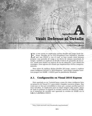 Apéndice AVault Defense al Detalle
David Frutos Talavera
E
n este anexo se explicarán ciertos detalles del juego Vault De-
fense. Detalles de su GUI (Graphical User Interface), interfaz
que usa CEGUI y con el cual, se han creado unos botones
propios, una pantalla de carga y un efecto de cámara manchada de
sangre, también se explicará al detalle el efecto de parpadeo de las lu-
ces, usado para darles un aspecto de luz de antorcha, y por último los
enemigos, unos agentes de estado que implementan ciertos comporta-
mientos.
Pero antes de explicar dichos detalles del juego, vamos a explicar
cómo conﬁgurar Visual C++ 2010 Express 1
para poder compilar nues-
tros juegos con OGRE + CEGUI para la plataforma Windows.
A.1. Conﬁguración en Visual 2010 Express
Este apartado es un tutorialpaso a paso de cómo conﬁgurar bien
un proyecto de Visual C++ para poder compilar nuestros juegos. Hay
cosas que se dan por entendidas y otras que, aunque puedan parecer
muy sencillas, se explicarán para no dejar ningún cabo suelto. Antes
de nada lo primero es bajarse la versión correcta de CEGUI y OGRE,
en el momento de escribir este apartado la versión de OGRE era la
1.8.1 y la 0.7.9 de CEGUI.
1’http://www.microsoft.com/visualstudio/eng/downloads”
281
 