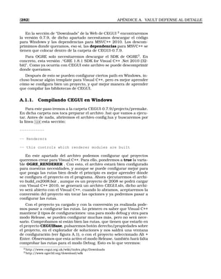 [282] APÉNDICE A. VAULT DEFENSE AL DETALLE
En la sección de “Downloads” de la Web de CEGUI 2
encontraremos
la versión 0.7.9, de dicho apartado necesitamos descargar el código
para Windows y las dependencias para MSVC++ 2010. Los descom-
primimos donde queramos, eso sí, las dependencias para MSVC++ se
tienen que colocar dentro de la carpeta de CEGUI-0.7.9.
Para OGRE solo necesitaremos descargar el SDK de OGRE3
. En
concreto, esta versión .O
GRE 1.8.1 SDK for Visual C++ .Net 2010 (32-
bit). Como ya ocurría con CEGUI este archivo se puede descomprimir
donde queramos.
Después de esto se pueden conﬁgurar ciertos path en Windows, in-
cluso buscar algún template para Visual C++, pero es mejor aprender
cómo se conﬁgura bien un proyecto, y qué mejor manera de aprender
que compilar las bibliotecas de CEGUI.
A.1.1. Compilando CEGUI en Windows
Para este paso iremos a la carpeta CEGUI-0.7.9/projects/premake.
En dicha carpeta nos toca preparar el archivo .bat que vamos a ejecu-
tar. Antes de nada, abriremos el archivo conﬁg.lua y buscaremos por
la linea
✄
✂
 
✁119 esta sección:
-----------
-- Renderers
-- this controls which renderer modules are built
En este apartado del archivo podemos conﬁgurar qué proyectos
queremos crear para Visual C++. Para ello, pondremos a true la varia-
ble OGRE_RENDERER . Con esto, el archivo estará bien conﬁgurado
para nuestras necesidades, y aunque se puede conﬁgurar mejor para
que ponga las rutas bien desde el principio es mejor aprender dónde
se conﬁgura el proyecto en el programa. Ahora ejecutaremos el archi-
vo build_vs2008.bat , aunque es un proyecto de 2008 se podrá cargar
con Visual C++ 2010, se generará un archivo CEGUI.sln, dicho archi-
vo será abierto con el Visual C++. cuando lo abramos, aceptaremos la
conversión del proyecto sin tocar las opciones y ya podremos pasar a
conﬁgurar las rutas.
Con el proyecto ya cargado y con la conversión ya realizada pode-
mos pasar a conﬁgurar las rutas. Lo primero es saber que Visual C++
mantiene 2 tipos de conﬁguraciones: una para modo debug y otra para
modo Release, se pueden conﬁgurar muchas más, pero no será nece-
sario. Comprobamos si están bien las rutas, que tienen que estarlo en
el proyecto CEGUIBase, pulsaremos botón derecho/propiedades sobre
el proyecto, en el explorador de soluciones y nos saldrá una ventana
de conﬁguración (ver ﬁgura A.1), o con el proyecto seleccionado Alt +
Enter. Observamos que esta activo el modo Release, también hará falta
comprobar las rutas para el modo Debug. Esto es lo que veremos:
2’http://www.cegui.org.uk/wiki/index.php/Downloads
3’http://www.ogre3d.org/download/sdk
 