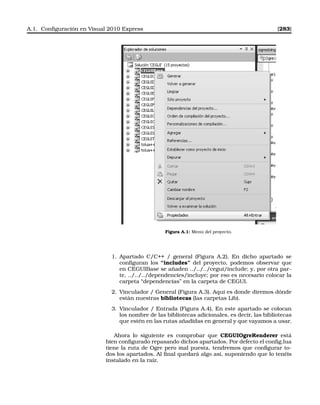 A.1. Conﬁguración en Visual 2010 Express [283]
Figura A.1: Menú del proyecto.
1. Apartado C/C++ / general (Figura A.2). En dicho apartado se
conﬁguran los “includes” del proyecto, podemos observar que
en CEGUIBase se añaden ../../../cegui/include; y, por otra par-
te, ../../../dependencies/incluye; por eso es necesario colocar la
carpeta “dependencias” en la carpeta de CEGUI.
2. Vinculador / General (Figura A.3). Aquí es donde diremos dónde
están nuestras bibliotecas (las carpetas Lib).
3. Vinculador / Entrada (Figura A.4). En este apartado se colocan
los nombre de las bibliotecas adicionales, es decir, las bibliotecas
que estén en las rutas añadidas en general y que vayamos a usar.
Ahora lo siguiente es comprobar que CEGUIOgreRenderer está
bien conﬁgurado repasando dichos apartados. Por defecto el conﬁg.lua
tiene la ruta de Ogre pero mal puesta, tendremos que conﬁgurar to-
dos los apartados. Al ﬁnal quedará algo así, suponiendo que lo tenéis
instalado en la raíz.
 