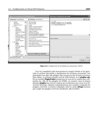 A.1. Conﬁguración en Visual 2010 Express [285]
Figura A.3: Conﬁguración de las bibliotecas adicionales. CEGUI.
Una vez compilado todo buscaremos la carpeta donde se ha gene-
rado el archivo ejecutable y añadiremos los archivos necesarios. Los
principales son ogre.cfg, plugins.cfg y resources.cfg. El único que hace
falta editar, si estamos usando uno de GNU/Linux, es el plugins.cfg.
En la variable PluginFolder pondremos la ruta de la carpeta que con-
tendra los .dlls de los plugins de OGRE, en nuestor caso la hemos
llamado plugins que será la carpeta que tendremos que crear en el di-
rectorio del juego. Además comprobaremos que estamos cargando los
plugins correctos; si hemos compilado todo en modo debug tenemos
que cargar los plugins correctos añadiendo _d al nombre.
 
