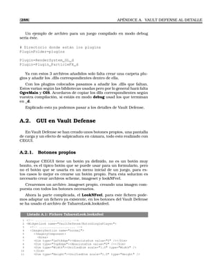 [288] APÉNDICE A. VAULT DEFENSE AL DETALLE
Un ejemplo de archivo para un juego compilado en modo debug
sería éste.
# Directorio donde están los plugins
PluginFolder=plugins
Plugin=RenderSystem_GL_d
Plugin=Plugin_ParticleFX_d
Ya con estos 3 archivos añadidos solo falta crear una carpeta plu-
gins y añadir los .dlls correspondientes dentro de ella.
Con los plugins colocados pasamos a añadir los .dlls que faltan.
Estos varían según las bibliotecas usadas pero por lo general hará falta
OgreMain y OIS. Acordaros de copiar los dlls correspondientes según
vuestra compilación, si estáis en modo debug usad los que terminan
en _d.
Explicado esto ya podemos pasar a los detalles de Vault Defense.
A.2. GUI en Vault Defense
En Vault Defense se han creado unos botones propios, una pantalla
de carga y un efecto de salpicadura en cámara, todo esto realizado con
CEGUI.
A.2.1. Botones propios
Aunque CEGUI tiene un botón ya deﬁnido, no es un botón muy
bonito, es el tipico botón que se puede usar para un formulario, pero
no el botón que se usaria en un menu inicial de un juego, para es-
tos casos lo mejor es crearse un botón propio. Para esta solucion es
necesario crear archivos scheme, imageset y lookNFeel.
Crearemos un archivo .imageset propio, creando una imagen com-
puesta con todos los botones necesarios.
Ahora la parte complicada, el LookNFeel, para este ﬁchero pode-
mos adaptar un ﬁchero ya existente, en los botones del Vault Defense
se ha usado el archivo de TaharezLook.looknfeel.
Listado A.1: Fichero TaharezLook.looknfeel
1 !-- .................... --
2 WidgetLook name=VaultDefense/BotonSinglePlayer
3 !-- .................... --
4 ImagerySection name=normal
5 ImageryComponent
6 Area
7 Dim type=LeftEdgeAbsoluteDim value=0 //Dim
8 Dim type=TopEdgeAbsoluteDim value=0 //Dim
9 Dim type=WidthUnifiedDim scale=1.0 type=Width /
10 /Dim
11 Dim type=HeightUnifiedDim scale=1.0 type=Height /
 