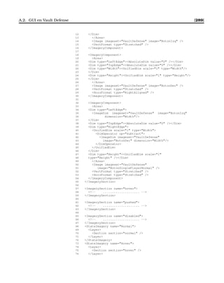 A.2. GUI en Vault Defense [289]
12 /Dim
13 /Area
14 Image imageset=VaultDefense image=BotonIzq /
15 VertFormat type=Stretched /
16 /ImageryComponent
17
18 ImageryComponent
19 Area
20 Dim type=LeftEdgeAbsoluteDim value=0 //Dim
21 Dim type=TopEdgeAbsoluteDim value=0 //Dim
22 Dim type=WidthUnifiedDim scale=1 type=Width/
23 /Dim
24 Dim type=HeightUnifiedDim scale=1 type=Height/
25 /Dim
26 /Area
27 Image imageset=VaultDefense image=BotonDer /
28 VertFormat type=Stretched /
29 HorzFormat type=RightAligned /
30 /ImageryComponent
31
32 ImageryComponent
33 Area
34 Dim type=LeftEdge
35 ImageDim imageset=VaultDefense image=BotonIzq
36 dimension=Width/
37 /Dim
38 Dim type=TopEdgeAbsoluteDim value=0 //Dim
39 Dim type=RightEdge
40 UnifiedDim scale=1 type=Width
41 DimOperator op=Subtract
42 ImageDim imageset=VaultDefense
43 image=BotonDer dimension=Width/
44 /DimOperator
45 /UnifiedDim
46 /Dim
47 Dim type=HeightUnifiedDim scale=1
48 type=Height //Dim
49 /Area
50 Image imageset=VaultDefense
51 image=BotonSinglePlayerNormal /
52 VertFormat type=Stretched /
53 HorzFormat type=Stretched /
54 /ImageryComponent
55 /ImagerySection
56
57 ImagerySection name=hover
58 !-- .................... --
59 /ImagerySection
60
61 ImagerySection name=pushed
62 !-- .................... --
63 /ImagerySection
64
65 ImagerySection name=disabled
66 !-- .................... --
67 /ImagerySection
68 StateImagery name=Normal
69 Layer
70 Section section=normal /
71 /Layer
72 /StateImagery
73 StateImagery name=Hover
74 Layer
75 Section section=hover /
76 /Layer
 