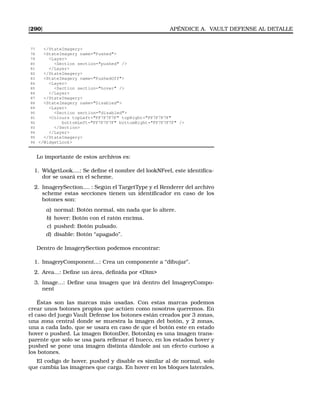 [290] APÉNDICE A. VAULT DEFENSE AL DETALLE
77 /StateImagery
78 StateImagery name=Pushed
79 Layer
80 Section section=pushed /
81 /Layer
82 /StateImagery
83 StateImagery name=PushedOff
84 Layer
85 Section section=hover /
86 /Layer
87 /StateImagery
88 StateImagery name=Disabled
89 Layer
90 Section section=disabled
91 Colours topLeft=FF7F7F7F topRight=FF7F7F7F
92 bottomLeft=FF7F7F7F bottomRight=FF7F7F7F /
93 /Section
94 /Layer
95 /StateImagery
96 /WidgetLook
Lo importante de estos archivos es:
1. WidgetLook....: Se deﬁne el nombre del lookNFeel, este identiﬁca-
dor se usará en el scheme.
2. ImagerySection.... : Según el TargetType y el Renderer del archivo
scheme estas secciones tienen un identiﬁcador en caso de los
botones son:
a) normal: Botón normal, sin nada que lo altere.
b) hover: Botón con el ratón encima.
c) pushed: Botón pulsado.
d) disable: Botón “apagado”.
Dentro de ImagerySection podemos encontrar:
1. ImageryComponent...: Crea un componente a “dibujar”.
2. Area...: Deﬁne un área, deﬁnida por Dim
3. Image...: Deﬁne una imagen que irá dentro del ImageryCompo-
nent
Éstas son las marcas más usadas. Con estas marcas podemos
crear unos botones propios que actúen como nosotros queremos. En
el caso del juego Vault Defense los botones están creados por 3 zonas,
una zona central donde se muestra la imagen del botón, y 2 zonas,
una a cada lado, que se usara en caso de que el botón este en estado
hover o pushed. La imagen BotonDer, BotonIzq es una imagen trans-
parente que solo se usa para rellenar el hueco, en los estados hover y
pushed se pone una imagen distinta dándole así un efecto curioso a
los botones.
El codigo de hover, pushed y disable es similar al de normal, solo
que cambia las imagenes que carga. En hover en los bloques laterales,
 
