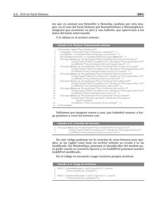 A.2. GUI en Vault Defense [291]
los que en normal son BotonDer y BotonIzq cambian por otra ima-
gen, en el caso del Vault Defense por BotonDerHover y BotonIzqHover,
imagenes que muestran un pico y una ballesta, que apareceran a los
lados del botón seleccionado.
Y lo último es el archivo scheme:
Listado A.2: Fichero TaharezLook.scheme
1 GUIScheme Name=VaultDefense
2 Imageset Filename=VaultDefense.imageset /
3 LookNFeel Filename=VaultDefense.looknfeel /
4 WindowRendererSet Filename=CEGUIFalagardWRBase /
5 FalagardMapping WindowType=VaultDefense/BotonSinglePlayer
6 TargetType=CEGUI/PushButton Renderer=Falagard/Button
7 LookNFeel=VaultDefense/BotonSinglePlayer /
8 FalagardMapping WindowType=VaultDefense/BotonInstrucciones
9 TargetType=CEGUI/PushButton Renderer=Falagard/Button
10 LookNFeel=VaultDefense/BotonInstrucciones /
11 FalagardMapping WindowType=VaultDefense/BotonCreditos
12 TargetType=CEGUI/PushButton Renderer=Falagard/Button
13 LookNFeel=VaultDefense/BotonCreditos /
14 FalagardMapping WindowType=VaultDefense/BotonRecords
15 TargetType=CEGUI/PushButton Renderer=Falagard/Button
16 LookNFeel=VaultDefense/BotonRecords /
17 FalagardMapping WindowType=VaultDefense/BotonSalir
18 TargetType=CEGUI/PushButton Renderer=Falagard/Button
19 LookNFeel=VaultDefense/BotonSalir /
20 FalagardMapping WindowType=VaultDefense/StaticImage
21 TargetType=DefaultWindow Renderer=Falagard/
StaticImage
22 LookNFeel=VaultDefense/StaticImage /
23 /GUIScheme
Deﬁnimos que imageset vamos a usar, que looknfeel usamos, y lue-
go pasamos a crear los botones con:
Listado A.3: Creación de botones.
1 FalagardMapping WindowType=VaultDefense/BotonCreditos
2 TargetType=CEGUI/PushButton Renderer=Falagard/Button
3 LookNFeel=VaultDefense/BotonCreditos/
En este código podemos ver la creación de unos botones muy sim-
ples, se ha cogido como base un archivo scheme ya creado y se ha
modiﬁcado. En WindowType ponemos el identiﬁcador del window pa-
ra poder usarlo en nuestros layouts y en LookNFeel ponemos nuestro
lookNFeel modiﬁcado.
En el código es necesario cargar nuestros propios archivos:
Listado A.4: Carga de archivos.
1 CEGUI::SchemeManager::getSingleton().create
2 (VaultDefense.scheme);
3
4 CEGUI::ImagesetManager::getSingleton().create
5 (VaultDefense.imageset);
 