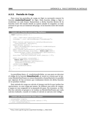 [292] APÉNDICE A. VAULT DEFENSE AL DETALLE
A.2.2. Pantalla de Carga
Para crear las pantallas de carga en Ogre es necesario conocer la
función renderOneFrame()4
de Ogre. Esta función obliga a Ogre a
renderizar un solo frame; llamaremos a dicha función dentro de la
función enter del estado donde se quiera añadir el cargador. Lo más
normal es que sea al comienzo del juego, en la función enter del estado
juego.
Listado A.5: Función enter() (clase PlayState).
1 void PlayState::enter () {
2
3 _root = Ogre::Root::getSingletonPtr();
4 _sceneMgr = _root-getSceneManager(SceneManager);
5
6 CEGUI::System::getSingleton().setDefaultMouseCursor
7 (VaultDefense, BotonDer);
8 CEGUI::Window *guiRoot =
9 CEGUI::WindowManager::getSingleton().loadWindowLayout
10 (carga.layout);
11 CEGUI::System::getSingleton().setGUISheet(guiRoot);
12 CEGUI::DefaultWindow* staticText = static_castCEGUI::
13 DefaultWindow*(CEGUI::WindowManager::getSingleton().
14 getWindow(carga/texto));
15 staticText-setText(Generando mundo aleatorio 1-5);
16
17 CEGUI::ProgressBar* progressBar =
18 static_castCEGUI::ProgressBar*
19 (CEGUI::WindowManager::getSingleton().
20 getWindow(carga/barra));
21 _Renderizando=false;
22 _root-renderOneFrame();
23
24 /* ... */
25 }
La penúltima linea, el _renderizando=false, se usa para no ejecutar
el código de la función frameStarted(...), tened en cuenta que al eje-
cutar RenderOneFrame se estara llamando a frameStarted y es posible
que algunas de las acciones que realizamos dentro de dicha función
no se puedan realizar.
Este método de carga no calcula el tiempo real de lo que tardan las
operaciones, es una carga por pasos. Se deﬁnen una serie de cargas,
y segun se van cargando se va pasando de paso. En resumen, se divi-
den los calculos en grupos y se realiza un RenderOneFrame por cada
calculo realizado, cuando se realiza el calculo se ejecuta este código.
Listado A.6: Renderizando frame a frame.
1 progressBar-step();
2 staticText-setText(Calculando caminos 2-5);
3 _root-renderOneFrame();
4’http://www.ogre3d.org/docs/api/html/classOgre_1_1Root.html
 
