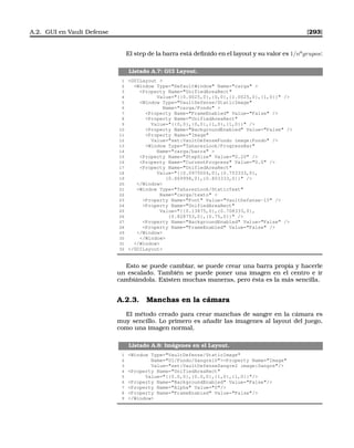 A.2. GUI en Vault Defense [293]
El step de la barra está deﬁnido en el layout y su valor es 1/no
grupos:
Listado A.7: GUI Layout.
1 GUILayout 
2 Window Type=DefaultWindow Name=carga 
3 Property Name=UnifiedAreaRect
4 Value={{0.0025,0},{0,0},{1.0025,0},{1,0}} /
5 Window Type=VaultDefense/StaticImage
6 Name=carga/Fondo 
7 Property Name=FrameEnabled Value=False /
8 Property Name=UnifiedAreaRect
9 Value={{0,0},{0,0},{1,0},{1,0}} /
10 Property Name=BackgroundEnabled Value=False /
11 Property Name=Image
12 Value=set:VaultDefenseFondo image:Fondo /
13 Window Type=TaharezLook/ProgressBar
14 Name=carga/barra 
15 Property Name=StepSize Value=0.20 /
16 Property Name=CurrentProgress Value=0.0 /
17 Property Name=UnifiedAreaRect
18 Value={{0.0975004,0},{0.753333,0},
19 {0.869998,0},{0.803333,0}} /
20 /Window
21 Window Type=TaharezLook/StaticText
22 Name=carga/texto 
23 Property Name=Font Value=VaultDefense-15 /
24 Property Name=UnifiedAreaRect
25 Value={{0.13875,0},{0.708333,0},
26 {0.828753,0},{0.75,0}} /
27 Property Name=BackgroundEnabled Value=False /
28 Property Name=FrameEnabled Value=False /
29 /Window
30 /Window
31 /Window
32 /GUILayout
Esto se puede cambiar, se puede crear una barra propia y hacerle
un escalado. También se puede poner una imagen en el centro e ir
cambiándola. Existen muchas maneras, pero ésta es la más sencilla.
A.2.3. Manchas en la cámara
El método creado para crear manchas de sangre en la cámara es
muy sencillo. Lo primero es añadir las imagenes al layout del juego,
como una imagen normal,
Listado A.8: Imágenes en el Layout.
1 Window Type=VaultDefense/StaticImage
2 Name=UI/Fondo/Sangre10Property Name=Image
3 Value=set:VaultDefenseSangre2 image:Sangre/
4 Property Name=UnifiedAreaRect
5 Value={{0.0,0},{0.0,0},{1,0},{1,0}}/
6 Property Name=BackgroundEnabled Value=False/
7 Property Name=Alpha Value=0/
8 Property Name=FrameEnabled Value=False/
9 /Window
 