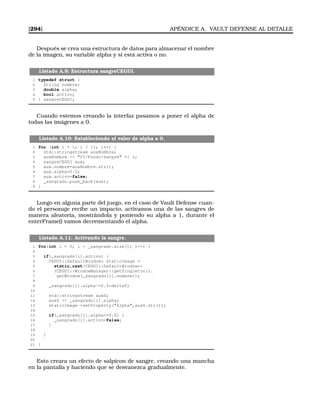[294] APÉNDICE A. VAULT DEFENSE AL DETALLE
Después se crea una estructura de datos para almacenar el nombre
de la imagen, su variable alpha y si está activa o no.
Listado A.9: Estructura sangreCEGUI.
1 typedef struct {
2 String nombre;
3 double alpha;
4 bool activo;
5 } sangreCEGUI;
Cuando estemos creando la interfaz pasamos a poner el alpha de
todas las imágenes a 0.
Listado A.10: Estableciendo el valor de alpha a 0.
1 for (int i = 1; i  11; i++) {
2 std::stringstream auxNombre;
3 auxNombre  UI/Fondo/Sangre  i;
4 sangreCEGUI aux;
5 aux.nombre=auxNombre.str();
6 aux.alpha=0.0;
7 aux.activo=false;
8 _sangrado.push_back(aux);
9 }
Luego en alguna parte del juego, en el caso de Vault Defense cuan-
do el personaje recibe un impacto, activamos una de las sangres de
manera aleatoria, mostrándola y poniendo su alpha a 1, durante el
enterFrame() vamos decrementando el alpha.
Listado A.11: Activando la sangre.
1 for(int i = 0; i  _sangrado.size(); i++) {
2
3 if(_sangrado[i].activo) {
4 CEGUI::DefaultWindow* staticImage =
5 static_castCEGUI::DefaultWindow*
6 (CEGUI::WindowManager::getSingleton().
7 getWindow(_sangrado[i].nombre));
8
9 _sangrado[i].alpha-=0.5*deltaT;
10
11 std::stringstream auxS;
12 auxS  _sangrado[i].alpha;
13 staticImage-setProperty(Alpha,auxS.str());
14
15 if(_sangrado[i].alpha=0.0) {
16 _sangrado[i].activo=false;
17 }
18
19 }
20
21 }
Esto creara un efecto de salpicon de sangre, creando una mancha
en la pantalla y haciendo que se desvanezca gradualmente.
 