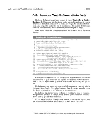 A.3. Luces en Vault Defense: efecto fuego [295]
A.3. Luces en Vault Defense: efecto fuego
El efecto de luz de fuego hace uso de la clase Controller y Contro-
llerValue de Ogre, que nos facilita el poder variar los valores de color e
intensidad de la luz, simulando la llama del fuego. Se ha añadido tam-
bién una pequeña variación en el movimiento del punto de luz para
simular el movimiento de las sombras producido por el fuego.
Para dicho efecto se uso el código que se muestra en el siguiente
listado.
Listado A.12: Activando la sangre.
1 Ogre::Light* fuego = _sceneMgr-createLight(Fuego);
2 fuego-setType(Ogre::Light::LT_POINT);
3 fuego-setDiffuseColour(0.8,0.5,0.0);
4
5 Ogre::SceneNode* nodeFuego =
6 _sceneMgr-createSceneNode(nodeFuego);
7 nodeFuego-attachObject(fuego);
8 nodeFuego-setPosition(314,2,290);
9
10 ControllerValueRealPtr RedLightFlasher =
11 ControllerValueRealPtr(new LightBlinker
12 (nodeFuego,fuego, ColourValue(0.8,0.5,0.0),
13 ColourValue(0.6,0.4,0.0), 0.975));
14 ControllerFunctionRealPtr RedLightControllerFunc =
15 ControllerFunctionRealPtr(new LightFlasherControllerFunction
16 (Ogre::WFT_SINE, 3.50, 0.0));
17 _RedLightController = _ControllerManager-createController
18 (_ControllerManager-getFrameTimeSource(),
19 ControllerValueRealPtr(RedLightFlasher),
20 ControllerFunctionRealPtr(RedLightControllerFunc));
21
22 RedLightFlasher.freeMethod();
23 RedLightControllerFunc.freeMethod();
ControllerValueRealPtr es un controlador de variables a actualizar,
basicamente lo que recibe es un objeto que hereda de ControllerVa-
lueT, dicho objeto tiene que tener un método setValue y un getVa-
lue.
En la instrucción siguiente tenemos la función que va a calcular la
variable, LightFlasherControllerFuntion. Esto devuelve un valor entre
0 y 1 que se usará en el setValue de la línea anterior.
En la línea siguientes lo que se hace es conﬁgurar bien el controla-
dor para que obtenga el tiempo entre frames y que sepa que controla-
dores usar y que objetos modiﬁcar.
Es un poco complejo de explicar y menos en un par de líneas, pero
para mas informacion se puede visitar la web oﬁcial de Ogre5
.
5http://www.ogre3d.org/tikiwiki/tiki-index.php?page=LightsCameraAction
 