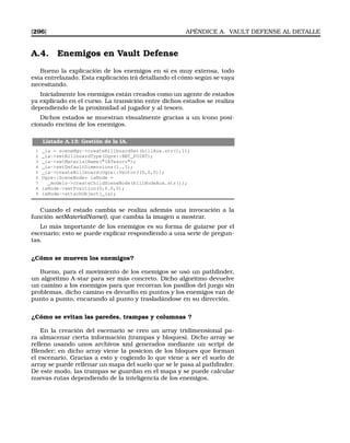[296] APÉNDICE A. VAULT DEFENSE AL DETALLE
A.4. Enemigos en Vault Defense
Bueno la explicación de los enemigos en sí es muy extensa, todo
esta entrelazado. Esta explicación irá detallando el cómo según se vaya
necesitando.
Inicialmente los enemigos están creados como un agente de estados
ya explicado en el curso. La transición entre dichos estados se realiza
dependiendo de la proximidad al jugador y al tesoro.
Dichos estados se muestran visualmente gracias a un icono posi-
cionado encima de los enemigos.
Listado A.13: Gestión de la IA.
1 _ia = sceneMgr-createBillboardSet(billAux.str(),1);
2 _ia-setBillboardType(Ogre::BBT_POINT);
3 _ia-setMaterialName(IATesoro);
4 _ia-setDefaultDimensions(1.,1);
5 _ia-createBillboard(Ogre::Vector3(0,0,0));
6 Ogre::SceneNode* iaNode =
7 _modelo-createChildSceneNode(billNodeAux.str());
8 iaNode-setPosition(0,6.0,0);
9 iaNode-attachObject(_ia);
Cuando el estado cambia se realiza además una invocación a la
función setMaterialName(), que cambia la imagen a mostrar.
Lo más importante de los enemigos es su forma de guiarse por el
escenario; esto se puede explicar respondiendo a una serie de pregun-
tas.
¿Cómo se mueven los enemigos?
Bueno, para el movimiento de los enemigos se usó un pathﬁnder,
un algoritmo A-star para ser más concreto. Dicho algoritmo devuelve
un camino a los enemigos para que recorran los pasillos del juego sin
problemas, dicho camino es devuelto en puntos y los enemigos van de
punto a punto, encarando al punto y trasladándose en su dirección.
¿Cómo se evitan las paredes, trampas y columnas ?
En la creación del escenario se creo un array tridimensional pa-
ra almacenar cierta información (trampas y bloques). Dicho array se
relleno usando unos archivos xml generados mediante un script de
Blender; en dicho array viene la posicion de los bloques que forman
el escenario. Gracias a esto y cogiendo lo que viene a ser el suelo de
array se puede rellenar un mapa del suelo que se le pasa al pathﬁnder.
De este modo, las trampas se guardan en el mapa y se puede calcular
nuevas rutas dependiendo de la inteligencia de los enemigos.
 