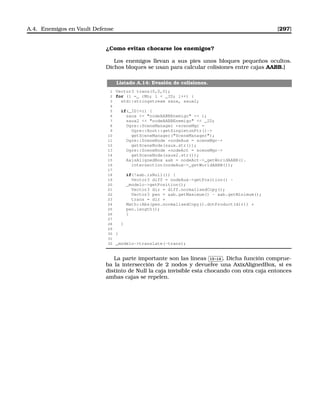 A.4. Enemigos en Vault Defense [297]
¿Como evitan chocarse los enemigos?
Los enemigos llevan a sus pies unos bloques pequeños ocultos.
Dichos bloques se usan para calcular colisiones entre cajas AABB.]
Listado A.14: Evasión de colisiones.
1 Vector3 trans(0,0,0);
2 for (i =_ rMn; i  _ID; i++) {
3 std::stringstream saux, saux2;
4
5 if(_ID!=i) {
6 saux  nodeAABBEnemigo  i;
7 saux2  nodeAABBEnemigo  _ID;
8 Ogre::SceneManager *sceneMgr =
9 Ogre::Root::getSingletonPtr()-
10 getSceneManager(SceneManager);
11 Ogre::SceneNode *nodeAux = sceneMgr-
12 getSceneNode(saux.str());
13 Ogre::SceneNode *nodeAct = sceneMgr-
14 getSceneNode(saux2.str());
15 AxisAlignedBox aab = nodeAct-_getWorldAABB().
16 intersection(nodeAux-_getWorldAABB());
17
18 if(!aab.isNull()) {
19 Vector3 diff = nodeAux-getPosition() -
20 _modelo-getPosition();
21 Vector3 dir = diff.normalisedCopy();
22 Vector3 pen = aab.getMaximum() - aab.getMinimum();
23 trans = dir *
24 Math::Abs(pen.normalisedCopy().dotProduct(dir)) *
25 pen.length();
26 }
27
28 }
29
30 }
31
32 _modelo-translate(-trans);
La parte importante son las líneas
✄
✂
 
✁15-16 . Dicha función comprue-
ba la intersección de 2 nodos y devuelve una AxixAlignedBox, si es
distinto de Null la caja invisible esta chocando con otra caja entonces
ambas cajas se repelen.
 