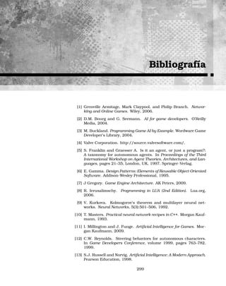 Bibliografía
[1] Grenville Armitage, Mark Claypool, and Philip Branch. Networ-
king and Online Games. Wiley, 2006.
[2] D.M. Bourg and G. Seemann. AI for game developers. O’Reilly
Media, 2004.
[3] M. Buckland. Programming Game AI by Example. Wordware Game
Developer’s Library, 2004.
[4] Valve Corporation. http://source.valvesoftware.com/.
[5] S. Franklin and Graesser A. Is it an agent, or just a program?:
A taxonomy for autonomous agents. In Proceedings of the Third
International Workshop on Agent Theories, Architectures, and Lan-
guages, pages 21–35, London, UK, 1997. Springer-Verlag.
[6] E. Gamma. Design Patterns: Elements of Reusable Object-Oriented
Software. Addison-Wesley Professional, 1995.
[7] J Gregory. Game Engine Architecture. AK Peters, 2009.
[8] R. Ierusalimschy. Programming in LUA (2nd Edition). Lua.org,
2006.
[9] V. Kurkova. Kolmogorov’s theorem and multilayer neural net-
works. Neural Networks, 5(3):501–506, 1992.
[10] T. Masters. Practical neural network recipes in C++. Morgan Kauf-
mann, 1993.
[11] I. Millington and J. Funge. Artiﬁcial Intelligence for Games. Mor-
gan Kaufmann, 2009.
[12] C.W. Reynolds. Steering behaviors for autonomous characters.
In Game Developers Conference, volume 1999, pages 763–782,
1999.
[13] S.J. Russell and Norvig. Artiﬁcial Intelligence: A Modern Approach.
Pearson Education, 1998.
299
 