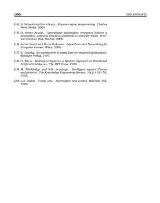 [300] BIBLIOGRAFÍA
[14] B. Schwab and Inc ebrary. AI game engine programming. Charles
River Media, 2004.
[15] B. Sierra Araujo. Aprendizaje automático: conceptos básicos y
avanzados: aspectos prácticos utilizando el software Weka. Pear-
son Prentice Hall, Madrid, 2006.
[16] Jouni Smed and Harri Hakonen. Algorithms and Networking for
Computer Games. Wiley, 2006.
[17] K. Tanaka. An introduction to fuzzy logic for practical applications.
Springer Verlag, 1997.
[18] G. Weiss. Multiagent Systems: a Modern Approach to Distributed
Artiﬁcial Intelligence. The MIT Press, 1999.
[19] M. Wooldridge and N.R. Jennings. Intelligent agents: Theory
and practice. The Knowledge Engineering Review, 10(2):115–152,
1995.
[20] L.A. Zadeh. Fuzzy sets. Information and control, 8(3):338–353,
1965.
 
