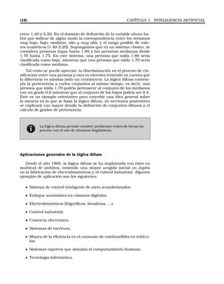[16] CAPÍTULO 1. INTELIGENCIA ARTIFICIAL
entre 1.40 y 2.20. En el dominio de deﬁnición de la variable altura ha-
brá que indicar de algún modo la correspondencia entre los términos
muy bajo, bajo, mediano, alto y muy alto, y el rango posible de valo-
res numéricos [1.40-2.20]. Supongamos que en un sistema clásico, se
considera personas bajas hasta 1.69 y las personas medianas desde
1.70 hasta 1.75. En este sistema, una persona que mida 1.69 sería
clasiﬁcada como baja, mientras que una persona que mida 1.70 sería
clasiﬁcada como mediana.
Tal como se puede apreciar, la discriminación en el proceso de cla-
siﬁcación entre una persona y otra es excesiva teniendo en cuenta que
la diferencia es mínima (sólo un centímetro). La lógica difusa contem-
pla la pertenencia a varios conjuntos al mismo tiempo, es decir, una
persona que mida 1.70 podría pertenecer al conjunto de los medianos
con un grado 0.6 mientras que al conjunto de los bajos podría ser 0.4.
Este es un ejemplo orientativo para concebir una idea general sobre
la esencia en la que se basa la lógica difusa; en secciones posteriores
se explicará con mayor detalle la deﬁnición de conjuntos difusos y el
cálculo de grados de pertenencia.
La lógica difusa permite resolver problemas reales de forma im-
precisa con el uso de términos lingüísticos.
Aplicaciones generales de la lógica difusa
Desde el año 1965, la lógica difusa se ha implantado con éxito en
multitud de ámbitos, teniendo una mayor acogida inicial en Japón
en la fabricación de electrodomésticos y el control industrial. Algunos
ejemplos de aplicación son los siguientes:
Sistema de control inteligente de aires acondicionados.
Enfoque automático en cámaras digitales.
Electrodomésticos (frigoríﬁcos, lavadoras, ...).
Control industrial.
Comercio electrónico.
Sistemas de escritura.
Mejora de la eﬁciencia en el consumo de combustibles en vehícu-
los.
Sistemas expertos que simulan el comportamiento humano.
Tecnología informática.
 