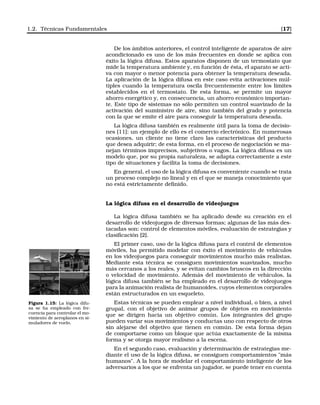 1.2. Técnicas Fundamentales [17]
De los ámbitos anteriores, el control inteligente de aparatos de aire
acondicionado es uno de los más frecuentes en donde se aplica con
éxito la lógica difusa. Estos aparatos disponen de un termostato que
mide la temperatura ambiente y, en función de ésta, el aparato se acti-
va con mayor o menor potencia para obtener la temperatura deseada.
La aplicación de la lógica difusa en este caso evita activaciones múl-
tiples cuando la temperatura oscila frecuentemente entre los límites
establecidos en el termostato. De esta forma, se permite un mayor
ahorro energético y, en consecuencia, un ahorro económico importan-
te. Este tipo de sistemas no sólo permiten un control suavizado de la
activación del suministro de aire, sino también del grado y potencia
con la que se emite el aire para conseguir la temperatura deseada.
La lógica difusa también es realmente útil para la toma de decisio-
nes [11]; un ejemplo de ello es el comercio electrónico. En numerosas
ocasiones, un cliente no tiene claro las características del producto
que desea adquirir; de esta forma, en el proceso de negociación se ma-
nejan términos imprecisos, subjetivos o vagos. La lógica difusa es un
modelo que, por su propia naturaleza, se adapta correctamente a este
tipo de situaciones y facilita la toma de decisiones.
En general, el uso de la lógica difusa es conveniente cuando se trata
un proceso complejo no lineal y en el que se maneja conocimiento que
no está estrictamente deﬁnido.
La lógica difusa en el desarrollo de videojuegos
La lógica difusa también se ha aplicado desde su creación en el
desarrollo de videojuegos de diversas formas; algunas de las más des-
tacadas son: control de elementos móviles, evaluación de estrategias y
clasiﬁcación [2].
El primer caso, uso de la lógica difusa para el control de elementos
móviles, ha permitido modelar con éxito el movimiento de vehículos
en los videojuegos para conseguir movimientos mucho más realistas.
Mediante esta técnica se consiguen movimientos suavizados, mucho
más cercanos a los reales, y se evitan cambios bruscos en la dirección
o velocidad de movimiento. Además del movimiento de vehículos, la
lógica difusa también se ha empleado en el desarrollo de videojuegos
para la animación realista de humanoides, cuyos elementos corporales
están estructurados en un esqueleto.
Figura 1.15: La lógica difu-
sa se ha empleado con fre-
cuencia para controlar el mo-
vimiento de aeroplanos en si-
muladores de vuelo.
Estas técnicas se pueden emplear a nivel individual, o bien, a nivel
grupal, con el objetivo de animar grupos de objetos en movimiento
que se dirigen hacia un objetivo común. Los integrantes del grupo
pueden variar sus movimientos y conductas uno con respecto de otros
sin alejarse del objetivo que tienen en común. De esta forma dejan
de comportarse como un bloque que actúa exactamente de la misma
forma y se otorga mayor realismo a la escena.
En el segundo caso, evaluación y determinación de estrategias me-
diante el uso de la lógica difusa, se consiguen comportamientos "más
humanos". A la hora de modelar el comportamiento inteligente de los
adversarios a los que se enfrenta un jugador, se puede tener en cuenta
 