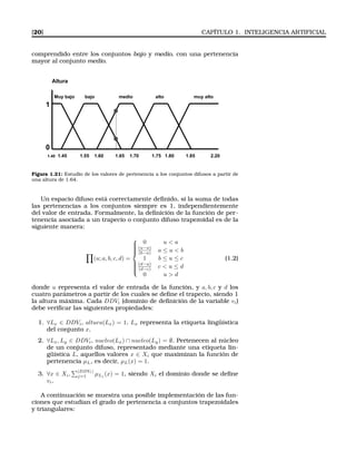 [20] CAPÍTULO 1. INTELIGENCIA ARTIFICIAL
comprendido entre los conjuntos bajo y medio, con una pertenencia
mayor al conjunto medio.
Altura
Muy bajo bajo medio alto muy alto
1
0
1.40 1.45 1.55 1.60 1.65 1.70 1.75 1.80 1.85 2.20
Figura 1.21: Estudio de los valores de pertenencia a los conjuntos difusos a partir de
una altura de 1.64.
Un espacio difuso está correctamente deﬁnido, si la suma de todas
las pertenencias a los conjuntos siempre es 1, independientemente
del valor de entrada. Formalmente, la deﬁnición de la función de per-
tenencia asociada a un trapecio o conjunto difuso trapezoidal es de la
siguiente manera:
(u; a, b, c, d) =



0 u < a
(u−a)
(b−a) a ≤ u < b
1 b ≤ u ≤ c
(d−u)
(d−c) c < u ≤ d
0 u > d
(1.2)
donde u representa el valor de entrada de la función, y a, b, c y d los
cuatro parámetros a partir de los cuales se deﬁne el trapecio, siendo 1
la altura máxima. Cada DDVi (dominio de deﬁnición de la variable vi)
debe veriﬁcar las siguientes propiedades:
1. ∀Lx ∈ DDVi, altura(Lx) = 1. Lx representa la etiqueta lingüística
del conjunto x.
2. ∀Lx, Ly ∈ DDVi, nucleo(Lx) ∩ nucleo(Ly) = ∅. Pertenecen al núcleo
de un conjunto difuso, representado mediante una etiqueta lin-
güística L, aquellos valores x ∈ Xi que maximizan la función de
pertenencia µL, es decir, µL(x) = 1.
3. ∀x ∈ Xi,
|DDVi|
j=1 µLj (x) = 1, siendo Xi el dominio donde se deﬁne
vi.
A continuación se muestra una posible implementación de las fun-
ciones que estudian el grado de pertenencia a conjuntos trapezoidales
y triangulares:
 