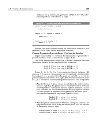 1.2. Técnicas Fundamentales [23]
mediante un operador AND, por tanto: MIN( 0.8, 1) = 0.8, deter-
mina el grado de activación de la regla.
Listado 1.7: Funciones asociadas a los operadores lógicos
1 double FuzzyAND(double A, double B)
2 {
3 return MIN(A, B);
4 }
5
6 double FuzzyOR(double A, double B)
7 {
8 return MAX(A, B);
9 }
10
11 double FuzzyNOT(double A) {
12 return 1.0 - A;
13 }
Veamos con mayor detalle uno de los métodos de inferencia más
populares en la lógica difusa: Método de Mandani.
Proceso de razonamiento mediante el método de Mandani
Según Tanaka [17], los sistemas de razonamiento aproximado se
pueden clasiﬁcar como se muestra en la ﬁgura 1.22.
Uno de los métodos más utilizado es el Método Directo de Mandani.
Veamos un ejemplo de funcionamiento con dos reglas:
Regla 1: IF x es A1 e y es B1 THEN z es C1
Regla 2: IF x es A2 e y es B2 THEN z es C2
Donde A1, A2, B1, B2, C1 y C2 son conjuntos difusos. La ﬁgura 1.23
muestra el proceso de razonamiento que se expondrá a continuación.
Supongamos x0 e y0 como entradas para las variables x e y de las
premisas (parte antecedente de la regla). Denotaremos la entrada como
(x0, y0). El proceso de razonamiento para esta entrada será el siguiente:
Paso 1: Obtener el grado en que se satisfacen los antecedentes.
En cada regla hay dos proposiciones en el antecedente. Para cal-
cular el grado de satisfacción de cada regla se utilizarán, en este
caso concreto, los operadores estándar sobre conjuntos difusos.
En este ejemplo se emplearán los operadores estándar para T-
normas (intersección de conjuntos - operador AND).
Regla 1: W1 = m´ın [µA1
(x0), µB1
(y0)]
Regla 2: W2 = m´ın [µA2
(x0), µB2
(y0)]
Paso 2: Aplicar los resultados obtenidos en el paso anterior a los
conjuntos difusos en la parte del consecuente, para así obtener
la conclusión de cada regla.
Conclusión de la Regla 1: µC1
(x0) = m´ın [W1, µC1
(z)] ∀z ∈ Z
Conclusión de la Regla 2: µC2
(x0) = m´ın [W2, µC2
(z)] ∀z ∈ Z
 