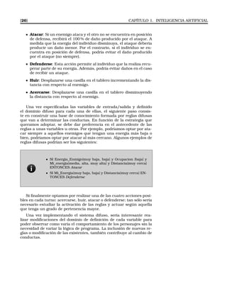 [26] CAPÍTULO 1. INTELIGENCIA ARTIFICIAL
Atacar: Si un enemigo ataca y el otro no se encuentra en posición
de defensa, recibirá el 100 % de daño producido por el ataque. A
medida que la energía del individuo disminuya, el ataque debería
producir un daño menor. Por el contrario, si el individuo se en-
cuentra en posición de defensa, podría evitar el daño producido
por el ataque (no siempre).
Defenderse: Esta acción permite al individuo que la realiza recu-
perar parte de su energía. Además, podría evitar daños en el caso
de recibir un ataque.
Huir: Desplazarse una casilla en el tablero incrementando la dis-
tancia con respecto al enemigo.
Acercarse: Desplazarse una casilla en el tablero disminuyendo
la distancia con respecto al enemigo.
Una vez especiﬁcadas las variables de entrada/salida y deﬁnido
el dominio difuso para cada una de ellas, el siguiente paso consis-
te en construir una base de conocimiento formada por reglas difusas
que van a determinar las conductas. En función de la estrategia que
queramos adoptar, se debe dar preferencia en el antecedente de las
reglas a unas variables u otras. Por ejemplo, podríamos optar por ata-
car siempre a aquellos enemigos que tengan una energía más baja o
bien, podríamos optar por atacar al más cercano. Algunos ejemplos de
reglas difusas podrían ser los siguientes:
SI Energia_Enmigo{muy baja, baja} y Ocupacion {baja} y
Mi_energia{media, alta, muy alta} y Distancia{muy cerca}
ENTONCES Atacar
SI Mi_Energia{muy baja, baja} y Distancia{muy cerca} EN-
TONCES Defenderse
Si ﬁnalmente optamos por realizar una de las cuatro acciones posi-
bles en cada turno: acercarse, huir, atacar o defenderse; tan sólo sería
necesario estudiar la activación de las reglas y actuar según aquella
que tenga un grado de pertenencia mayor.
Una vez implementando el sistema difuso, sería interesante rea-
lizar modiﬁcaciones del dominio de deﬁnición de cada variable para
poder observar como varía el comportamiento de los personajes sin la
necesidad de variar la lógica de programa. La inclusión de nuevas re-
glas o modiﬁcación de las existentes, también contribuye al cambio de
conductas.
 