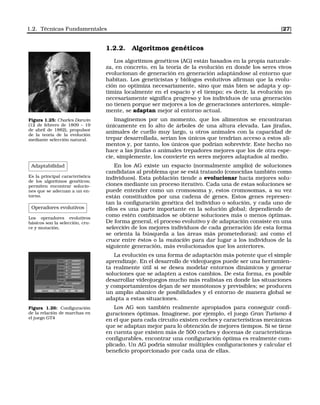 1.2. Técnicas Fundamentales [27]
1.2.2. Algoritmos genéticos
Los algoritmos genéticos (AG) están basados en la propia naturale-
za, en concreto, en la teoría de la evolución en donde los seres vivos
evolucionan de generación en generación adaptándose al entorno que
habitan. Los geneticistas y biólogos evolutivos aﬁrman que la evolu-
ción no optimiza necesariamente, sino que más bien se adapta y op-
timiza localmente en el espacio y el tiempo; es decir, la evolución no
necesariamente signiﬁca progreso y los individuos de una generación
no tienen porque ser mejores a los de generaciones anteriores, simple-
mente, se adaptan mejor al entorno actual.
Figura 1.25: Charles Darwin
(12 de febrero de 1809 – 19
de abril de 1882), propulsor
de la teoría de la evolución
mediante selección natural.
Imaginemos por un momento, que los alimentos se encontraran
únicamente en lo alto de árboles de una altura elevada. Las jirafas,
animales de cuello muy largo, u otros animales con la capacidad de
trepar desarrollada, serían los únicos que tendrían acceso a estos ali-
mentos y, por tanto, los únicos que podrían sobrevivir. Este hecho no
hace a las jirafas o animales trepadores mejores que los de otra espe-
cie, simplemente, los convierte en seres mejores adaptados al medio.
Adaptabilidad
Es la principal característica
de los algoritmos genéticos;
permiten encontrar solucio-
nes que se adecuan a un en-
torno.
Operadores evolutivos
Los operadores evolutivos
básicos son la selección, cru-
ce y mutación.
En los AG existe un espacio (normalmente amplio) de soluciones
candidatas al problema que se está tratando (conocidas también como
individuos). Esta población tiende a evolucionar hacia mejores solu-
ciones mediante un proceso iterativo. Cada una de estas soluciones se
puede entender como un cromosoma y, estos cromosomas, a su vez
están constituidos por una cadena de genes. Estos genes represen-
tan la conﬁguración genética del individuo o solución, y cada uno de
ellos es una parte importante en la solución global; dependiendo de
como estén combinados se obtiene soluciones más o menos óptimas.
De forma general, el proceso evolutivo y de adaptación consiste en una
selección de los mejores individuos de cada generación (de esta forma
se orienta la búsqueda a las áreas más prometedoras); así como el
cruce entre éstos o la mutación para dar lugar a los individuos de la
siguiente generación, más evolucionados que los anteriores.
La evolución es una forma de adaptación más potente que el simple
aprendizaje. En el desarrollo de videojuegos puede ser una herramien-
ta realmente útil si se desea modelar entornos dinámicos y generar
soluciones que se adapten a estos cambios. De esta forma, es posible
desarrollar vídeojuegos mucho más realistas en donde las situaciones
y comportamientos dejan de ser monótonos y previsibles; se producen
un amplio abanico de posibilidades y el entorno de manera global se
adapta a estas situaciones.
Figura 1.26: Conﬁguración
de la relación de marchas en
el juego GT4
Los AG son también realmente apropiados para conseguir conﬁ-
guraciones óptimas. Imagínese, por ejemplo, el juego Gran Turismo 4
en el que para cada circuito existen coches y características mecánicas
que se adaptan mejor para lo obtención de mejores tiempos. Si se tiene
en cuenta que existen más de 500 coches y docenas de características
conﬁgurables, encontrar una conﬁguración óptima es realmente com-
plicado. Un AG podría simular múltiples conﬁguraciones y calcular el
beneﬁcio proporcionado por cada una de ellas.
 