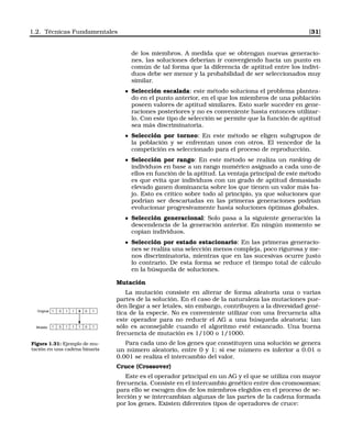 1.2. Técnicas Fundamentales [31]
de los miembros. A medida que se obtengan nuevas generacio-
nes, las soluciones deberían ir convergiendo hacia un punto en
común de tal forma que la diferencia de aptitud entre los indivi-
duos debe ser menor y la probabilidad de ser seleccionados muy
similar.
Selección escalada: este método soluciona el problema plantea-
do en el punto anterior, en el que los miembros de una población
poseen valores de aptitud similares. Esto suele suceder en gene-
raciones posteriores y no es conveniente hasta entonces utilizar-
lo. Con este tipo de selección se permite que la función de aptitud
sea más discriminatoria.
Selección por torneo: En este método se eligen subgrupos de
la población y se enfrentan unos con otros. El vencedor de la
competición es seleccionado para el proceso de reproducción.
Selección por rango: En este método se realiza un ranking de
individuos en base a un rango numérico asignado a cada uno de
ellos en función de la aptitud. La ventaja principal de este método
es que evita que individuos con un grado de aptitud demasiado
elevado ganen dominancia sobre los que tienen un valor más ba-
jo. Esto es crítico sobre todo al principio, ya que soluciones que
podrían ser descartadas en las primeras generaciones podrían
evolucionar progresivamente hasta soluciones óptimas globales.
Selección generacional: Solo pasa a la siguiente generación la
descendencia de la generación anterior. En ningún momento se
copian individuos.
Selección por estado estacionario: En las primeras generacio-
nes se realiza una selección menos compleja, poco rigurosa y me-
nos discriminatoria, mientras que en las sucesivas ocurre justo
lo contrario. De esta forma se reduce el tiempo total de cálculo
en la búsqueda de soluciones.
Mutación
La mutación consiste en alterar de forma aleatoria una o varias
partes de la solución. En el caso de la naturaleza las mutaciones pue-
den llegar a ser letales, sin embargo, contribuyen a la diversidad gené-
tica de la especie. No es conveniente utilizar con una frecuencia alta
este operador para no reducir el AG a una búsqueda aleatoria; tan
sólo es aconsejable cuando el algoritmo esté estancado. Una buena
frecuencia de mutación es 1/100 o 1/1000.
Original
Mutado
1 0 1 1 0 0 1
1 0 1 1 1 0 1
Figura 1.31: Ejemplo de mu-
tación en una cadena binaria
Para cada uno de los genes que constituyen una solución se genera
un número aleatorio, entre 0 y 1; si ese número es inferior a 0.01 o
0.001 se realiza el intercambio del valor.
Cruce (Crossover)
Este es el operador principal en un AG y el que se utiliza con mayor
frecuencia. Consiste en el intercambio genético entre dos cromosomas;
para ello se escogen dos de los miembros elegidos en el proceso de se-
lección y se intercambian algunas de las partes de la cadena formada
por los genes. Existen diferentes tipos de operadores de cruce:
 
