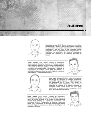 José Jesús Castro es Profesor Titular de Universidad
en el área de Lenguajes y Sistemas Informáticos,
desde 1999 imparte docencia en la Escuela Superior
de Informática de la UCLM. Sus temas de
investi-gación están relacionados con el uso y
desarrollo de métodos de IA para la resolución de
problemas reales, donde cuenta con una amplia
experiencia en proyec-tos de investigación, siendo
autor de numerosas publicaciones.
Francisco Jurado (2010, Doctor Europeo en Informática,
Universidad de Castilla-La Mancha) es Profesor Visitante en
la Universidad de Lleida. Actualmente, su actividad
investigadora gira en torno a los Sistemas Tutores
Inteligentes para el Aprendizaje de la Programación, los
Estándares de eLearning, los Entornos Colaborativos
Asistidos por Ordenador y las Interfaces Naturales de
Usuario.
Javier Albusac (2009, Doctor Europeo en Informática,
Universidad de Castilla-La Mancha) es Profesor Ayudante
Doctor e imparte docencia en la Escuela de Ingeniería Minera
e Industrial de Almadén (EIMIA) en las asignaturas de
Informática, Ofimática Aplicada a la Ingeniería y Sistemas de
Comunicación en Edificios desde 2007. Actualmente, su
actividad investigadora gira en torno a la Vigilancia Inteligente,
Robótica Móvil y Aprendizaje Automático.
David Vallejo (2009, Doctor Europeo en Informática,
Universidad de Castilla-La Mancha) es Profesor Ayudante
Doctor e imparte docencia en la Escuela de Informática de
Ciudad Real (UCLM) en asignaturas relacionadas con
Informática Gráfica, Programación y Sistemas Operativos
desde 2007. Actualmente, su actividad investigadora gira en
torno a la Vigilancia Inteligente, los Sistemas Multi-Agente y el
Rendering Distribuido.
 