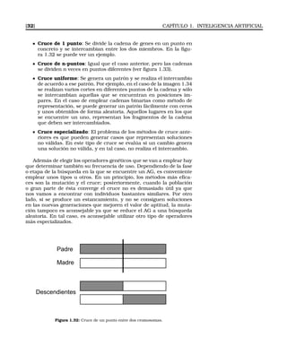[32] CAPÍTULO 1. INTELIGENCIA ARTIFICIAL
Cruce de 1 punto: Se divide la cadena de genes en un punto en
concreto y se intercambian entre los dos miembros. En la ﬁgu-
ra 1.32 se puede ver un ejemplo.
Cruce de n-puntos: Igual que el caso anterior, pero las cadenas
se dividen n veces en puntos diferentes (ver ﬁgura 1.33).
Cruce uniforme: Se genera un patrón y se realiza el intercambio
de acuerdo a ese patrón. Por ejemplo, en el caso de la imagen 1.34
se realizan varios cortes en diferentes puntos de la cadena y sólo
se intercambian aquellas que se encuentran en posiciones im-
pares. En el caso de emplear cadenas binarias como método de
representación, se puede generar un patrón fácilmente con ceros
y unos obtenidos de forma aleatoria. Aquellos lugares en los que
se encuentre un uno, representan los fragmentos de la cadena
que deben ser intercambiados.
Cruce especializado: El problema de los métodos de cruce ante-
riores es que pueden generar casos que representan soluciones
no válidas. En este tipo de cruce se evalúa si un cambio genera
una solución no válida, y en tal caso, no realiza el intercambio.
Además de elegir los operadores genéticos que se van a emplear hay
que determinar también su frecuencia de uso. Dependiendo de la fase
o etapa de la búsqueda en la que se encuentre un AG, es conveniente
emplear unos tipos u otros. En un principio, los métodos más eﬁca-
ces son la mutación y el cruce; posteriormente, cuando la población
o gran parte de ésta converge el cruce no es demasiado útil ya que
nos vamos a encontrar con individuos bastantes similares. Por otro
lado, si se produce un estancamiento, y no se consiguen soluciones
en las nuevas generaciones que mejoren el valor de aptitud, la muta-
ción tampoco es aconsejable ya que se reduce el AG a una búsqueda
aleatoria. En tal caso, es aconsejable utilizar otro tipo de operadores
más especializados.
Padre
Madre
Descendientes
Figura 1.32: Cruce de un punto entre dos cromosomas.
 