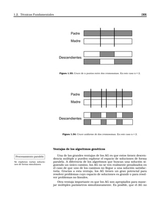 1.2. Técnicas Fundamentales [33]
Padre
Madre
Descendientes
Figura 1.33: Cruce de n puntos entre dos cromosomas. En este caso n = 2.
Padre
Madre
Descendientes
Figura 1.34: Cruce uniforme de dos cromosomas. En este caso n = 2.
Ventajas de los algoritmos genéticos
Procesamiento paralelo
Se exploran varias solucio-
nes de forma simultánea
Una de las grandes ventajas de los AG es que estos tienen descen-
dencia múltiple y pueden explorar el espacio de soluciones de forma
paralela. A diferencia de los algoritmos que buscan una solución si-
guiendo un único camino, los AG no se ven realmente penalizados en
el caso de que uno de los caminos no llegue a una solución satisfac-
toria. Gracias a esta ventaja, los AG tienen un gran potencial para
resolver problemas cuyo espacio de soluciones es grande o para resol-
ver problemas no lineales.
Otra ventaja importante es que los AG son apropiados para mane-
jar múltiples parámetros simultáneamente. Es posible, que el AG no
 