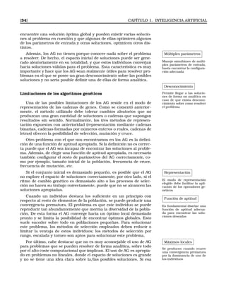 [34] CAPÍTULO 1. INTELIGENCIA ARTIFICIAL
encuentre una solución óptima global y pueden existir varias solucio-
nes al problema en cuestión y que algunas de ellas optimicen algunos
de los parámetros de entrada y otras soluciones, optimicen otros dis-
tintos.
Múltiples parámetros
Manejo simultáneo de múlti-
ples parámetros de entrada,
hasta encontrar la conﬁgura-
ción adecuada
Además, los AG no tienen porque conocer nada sobre el problema
a resolver. De hecho, el espacio inicial de soluciones puede ser gene-
rado aleatoriamente en su totalidad, y que estos individuos converjan
hacia soluciones válidas para el problema. Esta característica es muy
importante y hace que los AG sean realmente útiles para resolver pro-
blemas en el que se posee un gran desconocimiento sobre las posibles
soluciones y no sería posible deﬁnir una de ellas de forma analítica.
Desconocimiento
Permite llegar a las solucio-
nes de forma no analítica en
caso de que exista descono-
cimiento sobre como resolver
el problema
Limitaciones de los algoritmos genéticos
Una de las posibles limitaciones de los AG reside en el modo de
representación de las cadenas de genes. Como se comentó anterior-
mente, el método utilizado debe tolerar cambios aleatorios que no
produzcan una gran cantidad de soluciones o cadenas que supongan
resultados sin sentido. Normalmente, los tres métodos de represen-
tación expuestos con anterioridad (representación mediante cadenas
binarias, cadenas formadas por números enteros o reales, cadenas de
letras) ofrecen la posibilidad de selección, mutación y cruce.
Otro problema con el que nos encontramos en los AG es la deﬁni-
ción de una función de aptitud apropiada. Si la deﬁnición no es correc-
ta puede que el AG sea incapaz de encontrar las soluciones al proble-
ma. Además, de elegir una función de aptitud apropiada, es necesario
también conﬁgurar el resto de parámetros del AG correctamente, co-
mo por ejemplo, tamaño inicial de la población, frecuencia de cruce,
frecuencia de mutación, etc.
Representación
El modo de representación
elegido debe facilitar la apli-
cación de los operadores ge-
néticos
Si el conjunto inicial es demasiado pequeño, es posible que el AG
no explore el espacio de soluciones correctamente; por otro lado, si el
ritmo de cambio genético es demasiado alto o los procesos de selec-
ción no hacen su trabajo correctamente, puede que no se alcancen las
soluciones apropiadas.
Función de aptitud
Es fundamental diseñar una
función de aptitud adecua-
da para encontrar las solu-
ciones deseadas
Cuando un individuo destaca los suﬁciente en un principio con
respecto al resto de elementos de la población, se puede producir una
convergencia prematura. El problema es que este individuo se puede
reproducir tan abundantemente que merma la diversidad de la pobla-
ción. De esta forma el AG converge hacia un óptimo local demasiado
pronto y se limita la posibilidad de encontrar óptimos globales. Esto
suele suceder sobre todo en poblaciones pequeñas. Para solucionar
este problema, los métodos de selección empleados deben reducir o
limitar la ventaja de estos individuos; los métodos de selección por
rango, escalada y torneo son aptos para solucionar este problema.
Máximos locales
Se producen cuando ocurre
una convergencia prematura
por la dominancia de uno de
los individuos
Por último, cabe destacar que no es muy aconsejable el uso de AG
para problemas que se pueden resolver de forma analítica, sobre todo
por el alto coste computacional que implican. El uso de AG es apropia-
do en problemas no lineales, donde el espacio de soluciones es grande
y no se tiene una idea clara sobre la/las posibles soluciones. Si esa
 