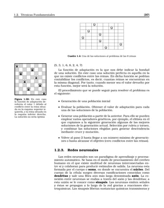 1.2. Técnicas Fundamentales [37]
Q
Q
Q
Q
Q
Q
Q
Q
Cuadro 1.4: Una de las soluciones al problema de las 8 reinas
(5, 3, 1, 6, 8, 2, 4, 7)
La función de adaptación es la que nos debe indicar la bondad
de una solución. En este caso una solución perfecta es aquella en la
que no existe conﬂictos entre las reinas. En dicha función se podrían
contabilizar los conﬂictos, es decir, cuantas reinas se encuentran en
la misma diagonal. Por tanto, cuando menor sea el valor devuelto por
esta función, mejor será la solución.
Figura 1.36: En este caso
la función de adaptación de-
volvería el valor 1 debido al
conﬂicto entre la reina situa-
da en la esquina superior iz-
quierda, y la reina situada en
la esquina inferior derecha.
La solución no sería óptima
El procedimiento que se puede seguir para resolver el problema es
el siguiente:
Generación de una población inicial
Evaluar la población. Obtener el valor de adaptación para cada
una de las soluciones de la población.
Generar una población a partir de la anterior. Para ello se pueden
emplear varios operadores genéticos, por ejemplo, el elitista en el
que copiamos a la siguiente generación algunas de las mejores
soluciones de la generación actual. Selección por ruleta y torneo,
y combinar las soluciones elegidas para generar descendencia
mediante cruce y mutación.
Volver al paso 2 hasta llegar a un número máximo de generacio-
nes o hasta alcanzar el objetivo (cero conﬂictos entre las reinas).
1.2.3. Redes neuronales
Las redes neuronales son un paradigma de aprendizaje y procesa-
miento automático. Se basa en el modo de procesamiento del cerebro
humano en el que existe multitud de neuronas interconectadas en-
tre sí y colaboran para producir estímulos de salida. La neurona esta
formada por el cuerpo o soma, en donde se encuentra el núcleo. Del
cuerpo de la célula surgen diversas ramiﬁcaciones conocidas como
dendritas y sale una ﬁbra aún más larga denominada axón. La co-
nexión entre neuronas se realiza a través del axón y las dendritas; a
esta unión se le conoce como sinapsis. Las neuronas emiten señales
y éstas se propagan a lo largo de la red gracias a reacciones elec-
troquímicas. Las sinapsis liberan sustancias químicas transmisoras y
 