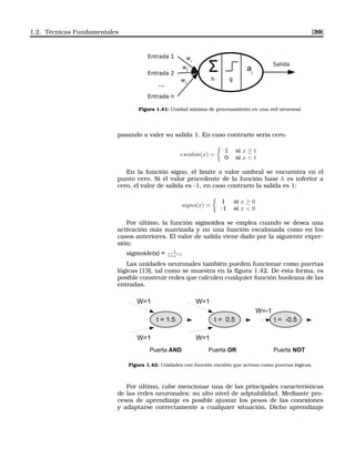 1.2. Técnicas Fundamentales [39]
Entrada 1
Entrada 2
Entrada n
...
Σ
h g
ai
Salida
w1
w2
w3
Figura 1.41: Unidad mínima de procesamiento en una red neuronal.
pasando a valer su salida 1. En caso contrario sería cero.
escalon(x) =
1 si x ≥ t
0 si x < t
En la función signo, el limite o valor umbral se encuentra en el
punto cero. Si el valor procedente de la función base h es inferior a
cero, el valor de salida es -1, en caso contrario la salida es 1:
signo(x) =
1 si x ≥ 0
-1 si x < 0
Por último, la función sigmoidea se emplea cuando se desea una
activación más suavizada y no una función escalonada como en los
casos anteriores. El valor de salida viene dado por la siguiente expre-
sión:
sigmoide(x) = 1
1+e−x
Las unidades neuronales también pueden funcionar como puertas
lógicas [13], tal como se muestra en la ﬁgura 1.42. De esta forma, es
posible construir redes que calculen cualquier función booleana de las
entradas.
t = 1.5
W=1
W=1
Puerta AND
t = 0.5
W=1
W=1
Puerta OR
t = -0.5
W=-1
Puerta NOT
Figura 1.42: Unidades con función escalón que actúan como puertas lógicas.
Por último, cabe mencionar una de las principales características
de las redes neuronales: su alto nivel de adptabilidad. Mediante pro-
cesos de aprendizaje es posible ajustar los pesos de las conexiones
y adaptarse correctamente a cualquier situación. Dicho aprendizaje
 