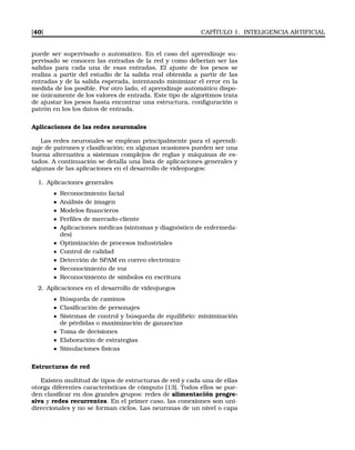 [40] CAPÍTULO 1. INTELIGENCIA ARTIFICIAL
puede ser supervisado o automático. En el caso del aprendizaje su-
pervisado se conocen las entradas de la red y como deberían ser las
salidas para cada una de esas entradas. El ajuste de los pesos se
realiza a partir del estudio de la salida real obtenida a partir de las
entradas y de la salida esperada, intentando minimizar el error en la
medida de los posible. Por otro lado, el aprendizaje automático dispo-
ne únicamente de los valores de entrada. Este tipo de algoritmos trata
de ajustar los pesos hasta encontrar una estructura, conﬁguración o
patrón en los los datos de entrada.
Aplicaciones de las redes neuronales
Las redes neuronales se emplean principalmente para el aprendi-
zaje de patrones y clasiﬁcación; en algunas ocasiones pueden ser una
buena alternativa a sistemas complejos de reglas y máquinas de es-
tados. A continuación se detalla una lista de aplicaciones generales y
algunas de las aplicaciones en el desarrollo de videojuegos:
1. Aplicaciones generales
Reconocimiento facial
Análisis de imagen
Modelos ﬁnancieros
Perﬁles de mercado-cliente
Aplicaciones médicas (síntomas y diagnóstico de enfermeda-
des)
Optimización de procesos industriales
Control de calidad
Detección de SPAM en correo electrónico
Reconocimiento de voz
Reconocimiento de símbolos en escritura
2. Aplicaciones en el desarrollo de videojuegos
Búsqueda de caminos
Clasiﬁcación de personajes
Sistemas de control y búsqueda de equilibrio: minimización
de pérdidas o maximización de ganancias
Toma de decisiones
Elaboración de estrategias
Simulaciones físicas
Estructuras de red
Existen multitud de tipos de estructuras de red y cada una de ellas
otorga diferentes características de cómputo [13]. Todos ellos se pue-
den clasiﬁcar en dos grandes grupos: redes de alimentación progre-
siva y redes recurrentes. En el primer caso, las conexiones son uni-
direccionales y no se forman ciclos. Las neuronas de un nivel o capa
 