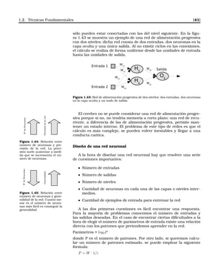 1.2. Técnicas Fundamentales [41]
sólo pueden estar conectadas con las del nivel siguiente. En la ﬁgu-
ra 1.43 se muestra un ejemplo de una red de alimentación progresiva
con dos niveles; dicha red consta de dos entradas, dos neuronas en la
capa oculta y una única salida. Al no existir ciclos en las conexiones,
el cálculo se realiza de forma uniforme desde las unidades de entrada
hasta las unidades de salida.
Entrada 1
Entrada 2
H3
H4
O5
Salida
W13
W14
W23
W24
W35
W45
Figura 1.43: Red de alimentación progresiva de dos niveles: dos entradas, dos neuronas
en la capa oculta y un nodo de salida
El cerebro no se puede considerar una red de alimentación progre-
siva porque si no, no tendría memoria a corto plazo; una red de recu-
rrente, a diferencia de las de alimentación progresiva, permite man-
tener un estado interno. El problema de este tipo de redes es que el
cálculo es más complejo, se pueden volver inestables y llegar a una
conducta caótica.
NºdeNeuronas
Precisióndelared
Figura 1.44: Relación entre
número de neuronas y pre-
cisión de la red. La preci-
sión suele aumentar a medi-
da que se incrementa el nú-
mero de neuronas.
NºdeNeuronas
Generalidad
Figura 1.45: Relación entre
número de neuronas y gene-
ralidad de la red. Cuanto me-
nor es el número de neuro-
nas más fácil es conseguir la
generalidad.
Diseño de una red neuronal
A la hora de diseñar una red neuronal hay que resolver una serie
de cuestiones importantes:
Número de entradas
Número de salidas
Número de niveles
Cantidad de neuronas en cada una de las capas o niveles inter-
medios.
Cantidad de ejemplos de entrada para entrenar la red
A las dos primeras cuestiones es fácil encontrar una respuesta.
Para la mayoría de problemas conocemos el número de entradas y
las salidas deseadas. En el caso de encontrar ciertas diﬁcultades a la
hora de elegir el número de parámetros de entrada existe una relación
directa con los patrones que pretendemos aprender en la red.
Parámetros = log2P
donde P es el número de patrones. Por otro lado, si queremos calcu-
lar un número de patrones estimado, se puede emplear la siguiente
fórmula:
P = W · 1/ε
 