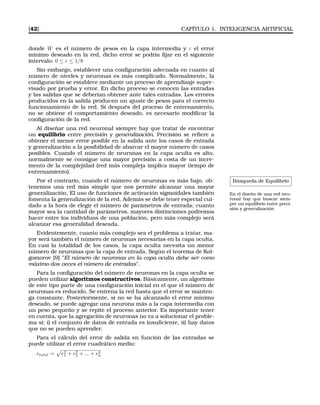[42] CAPÍTULO 1. INTELIGENCIA ARTIFICIAL
donde W es el número de pesos en la capa intermedia y ε el error
mínimo deseado en la red, dicho error se podría ﬁjar en el siguiente
intervalo: 0 ≤ ε ≤ 1/8
Sin embargo, establecer una conﬁguración adecuada en cuanto al
número de niveles y neuronas es más complicado. Normalmente, la
conﬁguración se establece mediante un proceso de aprendizaje super-
visado por prueba y error. En dicho proceso se conocen las entradas
y las salidas que se deberían obtener ante tales entradas. Los errores
producidos en la salida producen un ajuste de pesos para el correcto
funcionamiento de la red. Si después del proceso de entrenamiento,
no se obtiene el comportamiento deseado, es necesario modiﬁcar la
conﬁguración de la red.
Al diseñar una red neuronal siempre hay que tratar de encontrar
un equilibrio entre precisión y generalización. Precisión se reﬁere a
obtener el menor error posible en la salida ante los casos de entrada
y generalización a la posibilidad de abarcar el mayor número de casos
posibles. Cuando el número de neuronas en la capa oculta es alto,
normalmente se consigue una mayor precisión a costa de un incre-
mento de la complejidad (red más compleja implica mayor tiempo de
entrenamiento).
Búsqueda de Equilibrio
En el diseño de una red neu-
ronal hay que buscar siem-
pre un equilibrio entre preci-
sión y generalización
Por el contrario, cuando el número de neuronas es más bajo, ob-
tenemos una red más simple que nos permite alcanzar una mayor
generalización. El uso de funciones de activación sigmoidales también
fomenta la generalización de la red. Además se debe tener especial cui-
dado a la hora de elegir el número de parámetros de entrada; cuanto
mayor sea la cantidad de parámetros, mayores distinciones podremos
hacer entre los individuos de una población, pero más complejo será
alcanzar esa generalidad deseada.
Evidentemente, cuanto más complejo sea el problema a tratar, ma-
yor será también el número de neuronas necesarias en la capa oculta.
En casi la totalidad de los casos, la capa oculta necesita un menor
número de neuronas que la capa de entrada. Según el teorema de Kol-
gomorov [9] "El número de neuronas en la capa oculta debe ser como
máximo dos veces el número de entradas".
Para la conﬁguración del número de neuronas en la capa oculta se
pueden utilizar algoritmos constructivos. Básicamente, un algoritmo
de este tipo parte de una conﬁguración inicial en el que el número de
neuronas es reducido. Se entrena la red hasta que el error se manten-
ga constante. Posteriormente, si no se ha alcanzado el error mínimo
deseado, se puede agregar una neurona más a la capa intermedia con
un peso pequeño y se repite el proceso anterior. Es importante tener
en cuenta, que la agregación de neuronas no va a solucionar el proble-
ma si: i) el conjunto de datos de entrada es insuﬁciente, ii) hay datos
que no se pueden aprender.
Para el cálculo del error de salida en función de las entradas se
puede utilizar el error cuadrático medio:
etotal = e2
1 + e2
2 + ... + e2
n
 