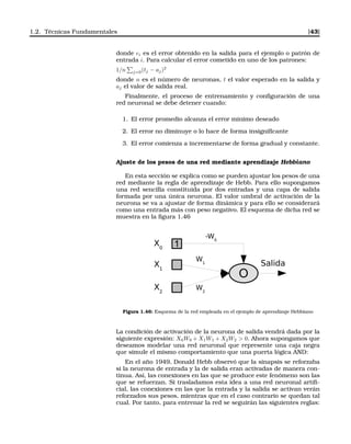 1.2. Técnicas Fundamentales [43]
donde ei es el error obtenido en la salida para el ejemplo o patrón de
entrada i. Para calcular el error cometido en uno de los patrones:
1/n j=0(tj − aj)2
donde n es el número de neuronas, t el valor esperado en la salida y
aj el valor de salida real.
Finalmente, el proceso de entrenamiento y conﬁguración de una
red neuronal se debe detener cuando:
1. El error promedio alcanza el error mínimo deseado
2. El error no diminuye o lo hace de forma insigniﬁcante
3. El error comienza a incrementarse de forma gradual y constante.
Ajuste de los pesos de una red mediante aprendizaje Hebbiano
En esta sección se explica como se pueden ajustar los pesos de una
red mediante la regla de aprendizaje de Hebb. Para ello supongamos
una red sencilla constituida por dos entradas y una capa de salida
formada por una única neurona. El valor umbral de activación de la
neurona se va a ajustar de forma dinámica y para ello se considerará
como una entrada más con peso negativo. El esquema de dicha red se
muestra en la ﬁgura 1.46
X0
1
O
Salida
W1
X1
X2
W2
-W0
Figura 1.46: Esquema de la red empleada en el ejemplo de aprendizaje Hebbiano
La condición de activación de la neurona de salida vendrá dada por la
siguiente expresión: X0W0 + X1W1 + X2W2 > 0. Ahora supongamos que
deseamos modelar una red neuronal que represente una caja negra
que simule el mismo comportamiento que una puerta lógica AND:
En el año 1949, Donald Hebb observó que la sinapsis se reforzaba
si la neurona de entrada y la de salida eran activadas de manera con-
tinua. Así, las conexiones en las que se produce este fenómeno son las
que se refuerzan. Si trasladamos esta idea a una red neuronal artiﬁ-
cial, las conexiones en las que la entrada y la salida se activan verán
reforzados sus pesos, mientras que en el caso contrario se quedan tal
cual. Por tanto, para entrenar la red se seguirán las siguientes reglas:
 
