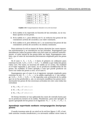[44] CAPÍTULO 1. INTELIGENCIA ARTIFICIAL
Casos X1 X2 Salida
caso 1 0 0 0
caso 2 0 1 0
caso 3 1 0 0
caso 4 1 1 1
Cuadro 1.5: Comportamiento deseado en la red neuronal
1. Si la salida es la esperada en función de las entradas, no se rea-
lizan ajustes en los pesos.
2. Si la salida es 1, pero debería ser 0, se reducen los pesos de las
conexiones activas de acuerdo a un valor constante.
3. Si la salida es 0, pero debería ser 1, se aumentan los pesos de las
conexiones activas de acuerdo a la misma constante.
Para entrenar la red se toman de forma aleatoria los casos expues-
tos anteriormente y se introducen en las entradas. Supongamos que
inicialmente todos los pesos valen cero (tal como se comentó anterior-
mente, el valor inicial de los pesos debe ser bajo). Supongamos tam-
bién, que el valor de incremento/decremento empleado para los pesos
es 1.
Si el caso 1: X1 = 0, X2 = 0 fuera el primero en utilizarse para
entrenar la red, X0W0 +X1W1 +X2W2 = 0, debido a que todos los pesos
valen cero. Por tanto, la neurona de salida no se activa. En realidad
es el valor esperado y, por tanto, no se producen modiﬁcación de los
pesos. En realidad, el único ejemplo o caso que puede producir un
error con todos los pesos a cero, es el caso 4.
Supongamos que el caso 4 es el siguiente ejemplo empleado para
entrenar la red. X1 = 1, X2 = 1 y la salida esperada es 1; sin embar-
go X0W0 + X1W1 + X2W2 = 0. Se esperaba una activación de la salida
que no se ha producido y, así, es necesario modiﬁcar los pesos incre-
mentando los pesos de las neuronas activadas (en este caso todas las
entradas):
W0 = W0 + C = 0 + 1 = 1
W1 = W1 + C = 0 + 1 = 1
W2 = W2 + C = 0 + 1 = 1
De forma iterativa se van aplicando los casos de entrada hasta que
no se producen errores en la salida. Finalmente, para este ejemplo, el
ajuste apropiado de los pesos es el siguiente: W0 = −2, W1 = 1, W2 = 2.
Aprendizaje supervisado mediante retropropagación (backpropa-
gation)
Cuando tenemos más de un nivel en la red (ver ﬁgura 1.47), el mé-
todo anterior resulta insuﬁciente y es necesario utilizar otros como el
 