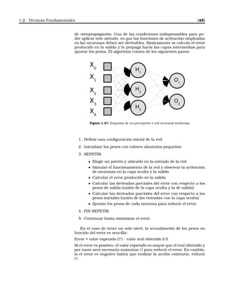 1.2. Técnicas Fundamentales [45]
de retropropagación. Una de las condiciones indispensables para po-
der aplicar este método, es que las funciones de activación empleadas
en las neuronas deben ser derivables. Básicamente se calcula el error
producido en la salida y lo propaga hacia las capas intermedias para
ajustar los pesos. El algoritmo consta de los siguientes pasos:
X0 H1
X1
X2
X3
X4
H2
H3
O1
O2
Figura 1.47: Esquema de un perceptrón o red neuronal multicapa
1. Deﬁnir una conﬁguración inicial de la red.
2. Inicializar los pesos con valores aleatorios pequeños
3. REPETIR
Elegir un patrón y ubicarlo en la entrada de la red
Simular el funcionamiento de la red y observar la activación
de neuronas en la capa oculta y la salida
Calcular el error producido en la salida
Calcular las derivadas parciales del error con respecto a los
pesos de salida (unión de la capa oculta y la de salida)
Calcular las derivadas parciales del error con respecto a los
pesos iniciales (unión de las entradas con la capa oculta)
Ajustar los pesos de cada neurona para reducir el error.
4. FIN REPETIR
5. Continuar hasta minimizar el error.
En el caso de tener un solo nivel, la actualización de los pesos en
función del error es sencilla:
Error = valor esperado (T) - valor real obtenido (O)
Si el error es positivo, el valor esperado es mayor que el real obtenido y
por tanto será necesario aumentar O para reducir el error. En cambio,
si el error es negativo habrá que realizar la acción contraria: reducir
O.
 