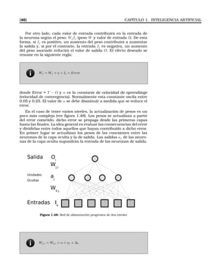 [46] CAPÍTULO 1. INTELIGENCIA ARTIFICIAL
Por otro lado, cada valor de entrada contribuirá en la entrada de
la neurona según el peso: WjIj (peso W y valor de entrada I). De esta
forma, si Ij es positivo, un aumento del peso contribuirá a aumentar
la salida y, si por el contrario, la entrada Ij es negativa, un aumento
del peso asociado reducirá el valor de salida O. El efecto deseado se
resume en la siguiente regla:
Wj = Wj + α × Ij × Error
donde Error = T − O y α es la constante de velocidad de aprendizaje
(velocidad de convergencia). Normalmente esta constante oscila entre
0.05 y 0.25. El valor de α se debe disminuir a medida que se reduce el
error.
En el caso de tener varios niveles, la actualización de pesos es un
poco más compleja (ver ﬁgura 1.48). Los pesos se actualizan a partir
del error cometido, dicho error se propaga desde las primeras capas
hasta las ﬁnales. La idea general es evaluar las consecuencias del error
y dividirlas entre todos aquellos que hayan contribuido a dicho error.
En primer lugar se actualizan los pesos de las conexiones entre las
neuronas de la capa oculta y la de salida. Las salidas aj de las neuro-
nas de la capa oculta supondrán la entrada de las neuronas de salida.
Entrada 

¢ dad§
cultas
aj
Wj,i
Salida Oi
Figura 1.48: Red de alimentación progresiva de dos niveles
Wj,i = Wj,i + α × aj × ∆i
 