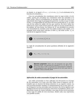 1.2. Técnicas Fundamentales [47]
en donde ∆i es igual a Errori × g′
(entradai), y g′
es la derivada de la
función de activación g.
Una vez actualizadas las conexiones entre la capa oculta y la de
salida, queda por actualizar las conexiones entre las entradas y la
capa oculta. Para la actualización se necesita un valor de error y es
aquí donde tiene lugar la propagación posterior. La idea es que el nodo
oculto j es responsable de una parte del error producido en ∆i en cada
uno de los nodos de salida con los que conecta. Es decir, todos los
nodos de la capa oculta tienen parte de culpa en el error producido en
las salidas; de esta forma, los valores de ∆i son divididos de acuerdo
a la intensidad de conexión entre los nodos ocultos y las salida, y se
propaga hacia atrás para calcular el valor ∆j del nodo oculto. ∆j se
calcula de la siguiente forma:
∆j = g′
(entradaj) i Wj,i∆i
La regla de actualización de pesos quedaría deﬁnida de la siguiente
manera:
Wk,j = Wk,j + α × Ik × ∆j
Ejercicio propuesto: Dada una red neuronal con una única
neurona oculta, con patrones de entrada P1 (1 0 1), P2 (1 1 0),
P3 (1 0 0), llevar acabo un proceso de entrenamiento mediante
backpropagation para ajustar los pesos de la red y que ésta se
comporte como la función XOR
.
Aplicación de redes neuronales al juego de los asteroides
Las redes neuronales se han aplicado con frecuencia en el juego
de los asteroides, en el que una nave debe evitar el impacto con as-
teroides que se mueven de forma aleatoria es un espacio común. La
red neuronal permite modelar el comportamiento de la nave para evi-
tar el impacto con los asteroides más cercanos. En [14] se plantea una
conﬁguración de red neuronal para solucionar el problema. Dicha con-
ﬁguración consta de cuatro entradas, una capa oculta con 8 neuronas
y una capa de salida de tres neuronas, donde cada una representa
una posible acción.
 