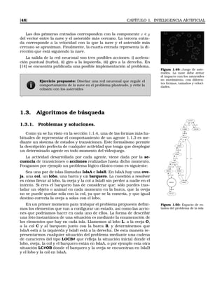 [48] CAPÍTULO 1. INTELIGENCIA ARTIFICIAL
Las dos primeras entradas corresponden con la componente x e y
del vector entre la nave y el asteroide más cercano. La tercera entra-
da corresponde a la velocidad con la que la nave y el asteroide más
cercano se aproximan. Finalmente, la cuarta entrada representa la di-
rección que está siguiendo la nave.
Figura 1.49: Juego de aste-
roides. La nave debe evitar
el impacto con los asteroides
en movimiento, con diferen-
tes formas, tamaños y veloci-
dades.
La salida de la red neuronal son tres posibles acciones: i) acelera-
ción puntual (turbo), ii) giro a la izquierda, iii) giro a la derecha. En
[14] se encuentra publicada una posible implementación al problema.
Ejercicio propuesto: Diseñar una red neuronal que regule el
comportamiento de la nave en el problema planteado, y evite la
colisión con los asteroides
.
1.3. Algoritmos de búsqueda
1.3.1. Problemas y soluciones.
Como ya se ha visto en la sección 1.1.4, una de las formas más ha-
bituales de representar el comportamiento de un agente 1.1.3 es me-
diante un sistema de estados y transiciones. Este formalismo permite
la descripción perfecta de cualquier actividad que tenga que desplegar
un determinado agente en todo momento del videojuego.
La actividad desarrollada por cada agente, viene dada por la se-
cuencia de transiciones o acciones realizadas hasta dicho momento.
Pongamos por ejemplo un problema lógico clásico como es siguiente:
Sea una par de islas llamadas IslaA e IslaB. En IslaA hay una ove-
ja, una col, un lobo, una barca y un barquero. La cuestión a resolver
es cómo llevar al lobo, la oveja y la col a IslaB sin perder a nadie en el
intento. Si eres el barquero has de considerar que: sólo puedes tras-
ladar un objeto o animal en cada momento en la barca, que la oveja
no se puede quedar sola con la col, ya que se la comería, y que igual
destino correría la oveja a solas con el lobo.
LOCB#
LC#BO
O
LOC#B
BO
LCB#O
B
B
B
C#BLO
L
L#BOC
C
L
OCB#L
O
C
LOB#C
O
O
O#BLC
C
O
L
C
L
OB#LC
BB
#BLOC
OO
B#LOC
BB
Figura 1.50: Espacio de es-
tados del problema de la isla
En un primer momento para trabajar el problema propuesto deﬁni-
mos los elementos que van a conﬁgurar un estado, así como las accio-
nes que podríamos hacer en cada uno de ellos. La forma de describir
una foto instantánea de una situación es mediante la enumeración de
los elementos que hay en cada isla. Llamemos al lobo L, a la oveja O,
a la col C y al barquero junto con la barca B, y determinemos que
IslaA está a la izquierda y IslaB está a la derecha. De esta manera re-
presentarmos cualquier situación del problema mediante una cadena
de caracteres del tipo LOCB# que reﬂeja la situación inicial donde el
lobo, oveja, la col y el barquero están en IslaA, o por ejemplo esta otra
situación LC#OB donde el barquero y la oveja se encuentran en IslaB
y el lobo y la col en IslaA.
 