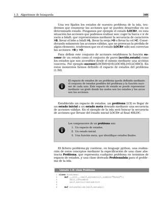 1.3. Algoritmos de búsqueda [49]
Una vez ﬁjados los estados de nuestro problema de la isla, ten-
dremos que enumerar las acciones que se pueden desarrollar en un
determinado estado. Pongamos por ejemplo el estado LOCB#, en esta
situación las acciones que podemos realizar son: coger la barca e ir de
vacio a IslaB, que representamos mediante la secuencia de caracteres
B, llevar el lobo a IslaB L, llevar la oveja O o llevar la col C. Consi-
derando solamente las acciones válidas, que no provocan la pérdida de
algún elemento, tendremos que en el estado LOCB# sólo son correctas
las acciones: B y O.
Para deﬁnir este conjunto de acciones establemos la función su-
cesor de un estado como el conjunto de pares (acción,estado) como
los estados que son accesibles desde el mismo mediante una acciónn
concreta. Por ejemplo sucesor(LOCB#)=((B,LOC#B),(O,LC#BC)). En
estos momentos hemos deﬁnido el espacio de estados del problema
(1.50).
El espacio de estados de un problema queda deﬁnido mediante
el conjunto de estados posibles del problema y la función suce-
sor de cada uno. Este espacio de estado se puede representar
mediante un grafo donde los nodos son los estados y los arcos
son las acciones.
Establecido un espacio de estados, un problema [13] es llegar de
un estado inicial a un estado meta deseado mediante una secuencia
de acciones válidas. En el ejemplo de la isla será búscar la secuencia
de acciones que llevase del estado inicial LOCB# al ﬁnal #BLOC.
Los componentes de un problema son:
1. Un espacio de estados.
2. Un estado inicial.
3. Una función meta, que identiﬁque estados ﬁnales.
El ﬁchero problema.py contiene, en lenguaje python, una realiza-
ción de estos conceptos mediante la especiﬁcación de una clase abs-
tracta Problema, que representa cualquier problema en terminos de
espacio de estados, y una clase derivada ProblemaIsla para el proble-
ma de la isla.
Listado 1.8: class Problema
1 class Problema:
2 def __init__(self,estadoInit,nombre=NoDef):
3 self.id=nombre
4 self.estInit=estadoInit
5
6 def estadoValido(self,estado):
 
