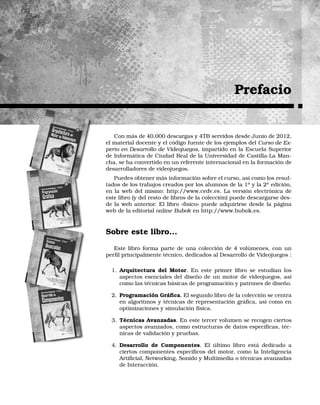 Prefacio
Con más de 40.000 descargas y 4TB servidos desde Junio de 2012,
el material docente y el código fuente de los ejemplos del Curso de Ex-
perto en Desarrollo de Videojuegos, impartido en la Escuela Superior
de Informática de Ciudad Real de la Universidad de Castilla-La Man-
cha, se ha convertido en un referente internacional en la formación de
desarrolladores de videojuegos.
Puedes obtener más información sobre el curso, así como los resul-
tados de los trabajos creados por los alumnos de la 1a
y la 2a
edición,
en la web del mismo: http://www.cedv.es. La versión electrónica de
este libro (y del resto de libros de la colección) puede descargarse des-
de la web anterior. El libro «físico» puede adquirirse desde la página
web de la editorial online Bubok en http://www.bubok.es.
Sobre este libro...
Este libro forma parte de una colección de 4 volúmenes, con un
perﬁl principalmente técnico, dedicados al Desarrollo de Videojuegos :
1. Arquitectura del Motor. En este primer libro se estudian los
aspectos esenciales del diseño de un motor de videojuegos, así
como las técnicas básicas de programación y patrones de diseño.
2. Programación Gráﬁca. El segundo libro de la colección se centra
en algoritmos y técnicas de representación gráﬁca, así como en
optimizaciones y simulación física.
3. Técnicas Avanzadas. En este tercer volumen se recogen ciertos
aspectos avanzados, como estructuras de datos especíﬁcas, téc-
nicas de validación y pruebas.
4. Desarrollo de Componentes. El último libro está dedicado a
ciertos componentes especíﬁcos del motor, como la Inteligencia
Artiﬁcial, Networking, Sonido y Multimedia o técnicas avanzadas
de Interacción.
 