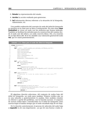 [52] CAPÍTULO 1. INTELIGENCIA ARTIFICIAL
3. Estado La representación del estado.
4. Acción La acción realizada para generarse.
5. Inf Información diversa referente a la situación de la búsqueda,
valoraciones, etc.
Una posible realización del concepto de nodo del árbol de búsqueda
se muestra en la clase que se lista a continuación. En esta clase class
NodoArbol se crean un nodo con los atributos que hemos indicado.
También se facilitan los métodos para la construcción del camino des-
de el nodo raiz del árbol a un nodo concreto (línea 19), y la creación
de un hijo (línea 28). Se le ha añadido una valoración general del nodo
val, que se usará posteriormente.
Listado 1.11: Clase para el nodo del Árbol de búsqueda
1 class NodoArbol:
2 id=0
3 def __init__(self,padre,acc,estado,inf=None,val=0):
4 self.padre=padre
5 self.accion=acc
6 self.estado=estado
7 self.inf=inf
8 self.id=NodoArbol.id
9 self.val=val
10 NodoArbol.id=NodoArbol.id+1
11
12 def __str__(self):
13 if self.padre==None:
14 idpadre=-1
15 else:
16 idpadre=self.padre.id
17 return [ %i| %i, %s, %s, %s] %(idpadre,self.id,self.accion,self
.estado,self.inf)
18
19 def camino(self):
20 Retorna la lista de nodos hasta el nodo raiz.
21 p=[]
22 n=self
23 while nNone:
24 p.insert(0,n)
25 n=n.padre
26 return p
27
28 def GeneraNodoHijo(self,ac,est):
29 n=NodoArbol(self,ac,est,{’Prof’:n.inf[’Prof’]+1})
30 n.val=n.inf[’Prof’]
31 return n
El algoritmo descrito selecciona, del conjunto de nodos hoja del
árbol de búsqueda, un nodo para analizar. Primero veriﬁca que no
es una solución y posteriormente lo analiza. Este análisis consiste
en obtener a partir del problema, con la función sucesor, el conjunto
de nuevos nodos hijos e introducirlos en el árbol de búsqueda como
nuevas hojas al mismo tiempo que el nodo estudiado deja de ser hoja.
De lo descrito anteriormente el proceso de selección del nodo hoja
a expandir es de una importancia , ya que de una buena o mala se-
 