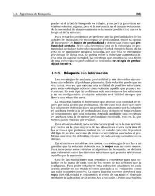 1.3. Algoritmos de búsqueda [55]
perder si el árbol de búsqueda es inﬁnito, y no podría garantizar en-
contrar solución alguna; pero si la encuentra en el camino selecciona-
do la necesidad de almacenamiento es la menor posible O(n) que es la
longitud de la solución.
Para evitar los problemas de perderse por las profundidades de los
árboles de búsqueda en estrategias de profundidad, existe la opción
de incorporar un límite de profundidad y deﬁnir una estrategia pro-
fundidad acotada. Si en una determina cota de la estrategia de pro-
fundidad acotada y habiendo expandido el árbol completo hasta dicha
cota no se encontrase ninguna solución, por que ésta se encontrase
por debajo de dicha cota, se podría volver a comenzar aumentado di-
cha cota en alguna cantidad. La estrategia que modiﬁca la cota límite
de una estrategia en profundidad se denomina estrategia de profun-
didad iterativa.
1.3.3. Búsqueda con información
Las estrategias de anchura, profundidad y sus derivadas encuen-
tran una solución al problema planteado. Esta solución puede que no
sea única, esto es, que existan una multitud de posibles soluciones;
pero estas estrategias obtiene como solución aquella que primero en-
cuentran. En este tipo de problemas sólo son elevantes las soluciones
y no su conﬁguración, cualquier solución será válidad siempre que
lleve a una situación meta.
La situación cambia si tuviéramos que abonar una cantidad de di-
nero por cada acción que realizamos, en este caso está claro que entre
las soluciones obtenidas para un problema optaríamos por la solución
en anchura frente a la de profundidad. Esta decisión se toma en base
al conocimiento que una solución obtenida mediante una estrategia
en anchura será la de menor profundidad encotrada, esto es, la que
menos pasos tendrán que realizar.
Esta situación donde cada acción cuesta igual no es la más normal,
por contra en la gran mayoría de las situaciones reales cada una de
las acciones que podamos realizar en un estado concreto dependerá
del tipo de acción, así como de otras características asociadas al pro-
blema concreto. En deﬁnitiva, el coste de cada acción normalmente es
difente.
En situaciones con diferentes costos, una estrategia de anchura no
garatiza que la solución obtenida sea la mejor con un coste menor.
Para incorporar estos criterios al algoritmo de búsqueda, se deﬁnirá
una valoración entre las distintas soluciones que permita seleccionar
aquella que la maximize.
Una de las valoraciones más sencillas a considerar para una so-
lución es la suma de cada uno de los costes de las acciones que la
conﬁguran. Para poder establecer esta valoración añadimos en cada
acción posible en un estado el coste asociado a su realización como
un valor numérico positivo. La nueva función sucesor devolverá una
tupla (Acc,val,estado) y deﬁniremos el costo de un nodo n’ obtenido
mediante la aplicación de la acción Acc a un nodo n como una función
 