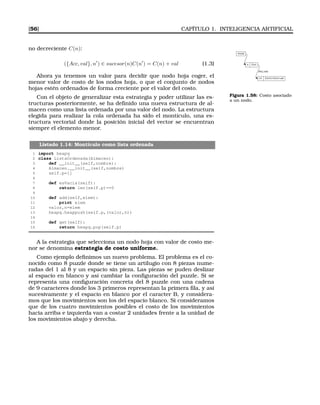 [56] CAPÍTULO 1. INTELIGENCIA ARTIFICIAL
no decreciente C(n):
({Acc, val}, n′
) ∈ sucesor(n)C(n′
) = C(n) + val (1.3) n C(n)
n1 C(n1)=C(n)+val
(Acc,val)
Inicial
Figura 1.58: Costo asociado
a un nodo.
Ahora ya tenemos un valor para decidir que nodo hoja coger, el
menor valor de costo de los nodos hoja, o que el conjunto de nodos
hojas estén ordenados de forma creciente por el valor del costo.
Con el objeto de generalizar esta estrategia y poder utilizar las es-
tructuras posteriormente, se ha deﬁnido una nueva estructura de al-
macen como una lista ordenada por una valor del nodo. La estructura
elegida para realizar la cola ordenada ha sido el montículo, una es-
tructura vectorial donde la posición inicial del vector se encuentran
siempre el elemento menor.
Listado 1.14: Montículo como lista ordenada
1 import heapq
2 class ListaOrdenada(Almacen):
3 def __init__(self,nombre):
4 Almacen.__init__(self,nombre)
5 self.p=[]
6
7 def esVacia(self):
8 return len(self.p)==0
9
10 def add(self,elem):
11 print elem
12 valor,n=elem
13 heapq.heappush(self.p,(valor,n))
14
15 def get(self):
16 return heapq.pop(self.p)
A la estrategia que selecciona un nodo hoja con valor de costo me-
nor se denomina estrategia de costo uniforme.
Como ejemplo deﬁnimos un nuevo problema. El problema es el co-
nocido como 8 puzzle donde se tiene un artilugio con 8 piezas nume-
radas del 1 al 8 y un espacio sin pieza. Las piezas se puden deslizar
al espacio en blanco y así cambiar la conﬁguración del puzzle. Si se
representa una conﬁguración concreta del 8 puzzle con una cadena
de 9 caracteres donde los 3 primeros representan la primera ﬁla, y así
sucesivamente y el espacio en blanco por el caracter B, y considera-
mos que los movimientos son los del espacio blanco. Si consideramos
que de los cuatro movimientos posibles el costo de los movimientos
hacia arriba e izquierda van a costar 2 unidades frente a la unidad de
los movimientos abajo y derecha.
 
