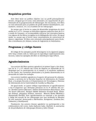 Requisitos previos
Este libro tiene un público objetivo con un perﬁl principalmente
técnico. Al igual que el curso, está orientado a la capacitación de pro-
fesionales de la programación de videojuegos. De esta forma, este libro
no está orientado para un público de perﬁl artístico (modeladores, ani-
madores, músicos, etc.) en el ámbito de los videojuegos.
Se asume que el lector es capaz de desarrollar programas de nivel
medio en C y C++. Aunque se describen algunos aspectos clave de C++
a modo de resumen, es recomendable refrescar los conceptos básicos
con alguno de los libros recogidos en la bibliografía del curso. De igual
modo, se asume que el lector tiene conocimientos de estructuras de
datos y algoritmia. El libro está orientado principalmente para titula-
dos o estudiantes de últimos cursos de Ingeniería en Informática.
Programas y código fuente
El código de los ejemplos puede descargarse en la siguiente página
web: http://www.cedv.es. Salvo que se especiﬁque explícitamente otra
licencia, todos los ejemplos del libro se distribuyen bajo GPLv3.
Agradecimientos
Los autores del libro quieren agradecer en primer lugar a los alum-
nos de la 1a
y 2a
edición del Curso de Experto en Desarrollo de Vi-
deojuegos por su participación en el mismo y el excelente ambiente
en las clases, las cuestiones planteadas y la pasión demostrada en el
desarrollo de todos los trabajos.
Los autores también agradecen el soporte del personal de adminis-
tración y servicios de la Escuela Superior de Informática de Ciudad
Real, a la propia Escuela y el Departamento de Tecnologías y Sistema
de Información de la Universidad de Castilla-La Mancha.
De igual modo, se quiere reﬂejar especialmente el agradecimiento
a las 8 empresas que ofertarán prácticas en la 3a
edición del cur-
so: Devilish Games (Alicante), Dolores Entertainment (Barcelona), from
the bench (Alicante), Iberlynx Mobile Solutions (Ciudad Real), Kitma-
ker (Palma), playspace (Palma), totemcat - Materia Works (Madrid) y
Zuinqstudio (Sevilla). Este agradecimiento se extiende a los portales
y blogs del mundo de los videojuegos que han facilitado la difusión
de este material, destacando a Meristation, Eurogamer, Genbeta Dev,
Vidaextra y HardGame2.
Finalmente, los autores desean agradecer su participación a los
colaboradores del curso: Indra Software Labs, DocPath, la asociación
de desarrolladores de videojuegos Stratos y Libro Virtual.
 