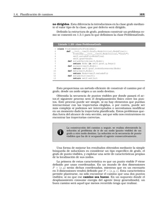 1.4. Planiﬁcación de caminos [63]
no dirigidos. Esta diferencia la introducimos en la clase grafo median-
te el valor tipo de la clase, que por defecto será dirigido.
Deﬁnido la estructura de grafo, podemos construir un problema co-
mo se comentó en 1.3.1 para lo que deﬁnimos la clase ProblemaGrafo.
Listado 1.20: class ProblemaGrafo
1 class ProblemaGrafo(Problema):
2 def __init__(self,Grafo,NodoInicial,NodoFinal):
3 Problema.__init__(self,NodoInicial,Grafo)
4 self.estadoFin=NodoFinal
5 self.graf=Grafo
6 def estadoValido(self,Nodo):
7 return Nodo in self.graf.g.keys()
8 def sucesor(self,Nodo):
9 return self.graf.nodosSucesores(Nodo)
10 def meta(self,Nodo):
11 return Nodo==self.estadoFin
12 def estadoInit(self):
13 return self.estInit
Esto proporciona un método eﬁciente de construir el camino por el
grafo, desde un nodo origen a un nodo destino.
Obtenida la secuencia de puntos visibles por donde pasará el ac-
tor,el siguiente proceso será el desplazamiento físico entre los pun-
tos. Este proceso puede ser simple, si no hay elementos que puedan
interaccionar con las trayectorias elegidas, o por contra, puede ser
más complejo si podemos ser interceptados o necesitamos modiﬁcar
en un momento dado la trayectoria planiﬁcada. Estos problemas que-
dan fuera del alcance de esta sección, así que sólo nos centraremos en
encontrar las trayectorias correctas.
La construcción del camino a seguir, se realiza obteniendo la
solución al problema de ir de un nodo (punto visible) de un
grafo a otro nodo destino. La solución es la secuencia de punto
visibles que ha de ir ocupando el agente consecutivamente.
Una forma de mejorar los resultados obtenidos mediante la simple
búsqueda de soluciones es considerar un tipo especíﬁco de grafo, el
grafo de punto visibles, y explotar una serie de características propias
de la localización de sus nodos.
La primera de estas característica es que un punto visible P viene
deﬁnido por unas coordenadas. En un mundo de dos dimensiones
P = (x, y) serán dichas coordenadas, mientras que en un escenario
en 3 dimensiones vendrá deﬁnido por P = (x, y, z). Esta caracteristica
permite plantearse, no sólo encontrar el camino que una dos puntos
visibles; si no que ese camino sea bueno. En un supuesto donde el
desplazamiento consume energía del agente (muy generalizado), un
buen camino será aquel que menos recorrido tenga que realizar.
 