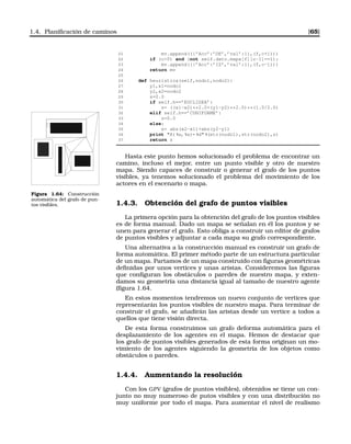 1.4. Planiﬁcación de caminos [65]
21 mv.append(({’Acc’:’DE’,’val’:1},(f,c+1)))
22 if (c0) and (not self.dato.mapa[f][c-1]==1):
23 mv.append(({’Acc’:’IZ’,’val’:1},(f,c-1)))
24 return mv
25
26 def heuristica(self,nodo1,nodo2):
27 y1,x1=nodo1
28 y2,x2=nodo2
29 s=0.0
30 if self.h==’EUCLIDEA’:
31 s= ((x1-x2)**2.0+(y1-y2)**2.0)**(1.0/2.0)
32 elif self.h==’CUNIFORME’:
33 s=0.0
34 else:
35 s= abs(x2-x1)+abs(y2-y1)
36 print H( %s, %s)= %d %(str(nodo1),str(nodo2),s)
37 return s
Hasta este punto hemos solucionado el problema de encontrar un
camino, incluso el mejor, entre un punto visible y otro de nuestro
mapa. Siendo capaces de construir o generar el grafo de los puntos
visibles, ya tenemos solucionado el problema del movimiento de los
actores en el escenario o mapa.
Figura 1.64: Construcción
automática del grafo de pun-
tos visibles. 1.4.3. Obtención del grafo de puntos visibles
La primera opción para la obtención del grafo de los puntos visibles
es de forma manual. Dado un mapa se señalan en él los puntos y se
unen para generar el grafo. Esto obliga a construir un editor de grafos
de puntos visibles y adjuntar a cada mapa su grafo correspondiente.
Una alternativa a la construcción manual es construir un grafo de
forma automática. El primer método parte de un estructura particular
de un mapa. Partamos de un mapa construido con ﬁguras geométricas
deﬁnidas por unos vertices y unas arístas. Consideremos las ﬁguras
que conﬁguran los obstáculos o paredes de nuestro mapa, y exten-
damos su geometría una distancia igual al tamaño de nuestro agente
(ﬁgura 1.64.
En estos momentos tendremos un nuevo conjunto de vertices que
representarán los puntos visibles de nuestro mapa. Para terminar de
construir el grafo, se añadirán las aristas desde un vertice a todos a
quellos que tiene visión directa.
De esta forma construimos un grafo deforma automática para el
desplazamiento de los agentes en el mapa. Hemos de destacar que
los grafo de puntos visibles generados de esta forma originan un mo-
vimiento de los agentes siguiendo la geometría de los objetos como
obstáculos o paredes.
1.4.4. Aumentando la resolución
Con los GPV (grafos de puntos visibles), obtenidos se tiene un con-
junto no muy numeroso de putos visibles y con una distribución no
muy uniforme por todo el mapa. Para aumentar el nivel de realismo
 