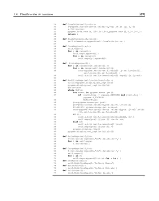 1.4. Planiﬁcación de caminos [67]
19 def CreaCelda(self,color):
20 s=pygame.Surface((self.celda[0],self.celda[1]),0,16)
21 s.fill(color)
22 pygame.draw.rect(s,(255,181,66),pygame.Rect(0,0,20,20),2)
23 return s
24
25 def AnadeCelda(self,color):
26 self.elementos.append(self.CreaCelda(color))
27
28 def CreaMap(self,w,h):
29 self.mapa=[]
30 for y in range(h):
31 self.mapa.append([])
32 for x in range(w):
33 self.mapa[y].append(0)
34
35 def PintaMapa(self):
36 for y in range(self.tablero[1]):
37 for x in range(self.tablero[0]):
38 rect=pygame.Rect(x*self.celda[0],y*self.celda[1],
self.celda[0],self.celda[1])
39 self.s.blit(self.elementos[self.mapa[y][x]],rect)
40
41 def ModificaMapa(self,celdaIndx,infor):
42 titulo=pygame.display.get_caption()
43 pygame.display.set_caption(infor)
44 NoFin=True
45 while NoFin:
46 for event in pygame.event.get():
47 if event.type == pygame.KEYDOWN and event.key ==
pygame.K_ESCAPE:
48 NoFin=False
49 pos=pygame.mouse.get_pos()
50 pos=pos[0]/self.celda[0],pos[1]/self.celda[1]
51 b1,b2,b3= pygame.mouse.get_pressed()
52 rect=pygame.Rect(pos[0]*self.celda[0],pos[1]*self.celda
[1],self.celda[0],self.celda[1])
53 if b1:
54 self.s.blit(self.elementos[celdaIndx],rect)
55 self.mapa[pos[1]][pos[0]]=celdaIndx
56 elif b3:
57 self.s.blit(self.elementos[0],rect)
58 self.mapa[pos[1]][pos[0]]=0
59 pygame.display.flip()
60 pygame.display.set_caption(titulo[0])
61
62 def SalvaMapa(self,fn):
63 f=csv.writer(open(fn,wr),delimiter=’,’)
64 for l in self.mapa:
65 f.writerow(l)
66
67 def CargaMapa(self,fn):
68 f=csv.reader(open(fn,’rb’),delimiter=’,’)
69 self.mapa=[]
70 for r in f:
71 self.mapa.append([int(x) for x in r])
72 def DefMuros(self):
73 self.ModificaMapa(1,’Definir Muros’)
74 def Entrada(self):
75 self.ModificaMapa(2,’Definir Entrada’)
76 def Salida(self):
77 self.ModificaMapa(3,’Defir Salida’)
 