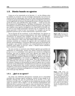 [70] CAPÍTULO 1. INTELIGENCIA ARTIFICIAL
1.5. Diseño basado en agentes
Como ya se ha comentado en la Sección 1.1, en los últimos años
ha habido un creciente uso de tecnología relacionada con la IA en la
construcción de videojuegos. Este uso ha sido enfocado principalmen-
te desde la perspectiva del desarrollo de agentes inteligentes que hacen
uso de algoritmos de IA para chasing (persecución y escape), para bús-
queda de rutas, para planiﬁcación, para decidir. . . . Cada vez son más
los creadores de videjuegos (p.e. Sid Meier (Civilization), Chris Craw-
ford (Balance of Power) y Peter Molyneux (Populous) por citar algunos)
que emplean estos agentes inteligentes con capacidad de decisión, pa-
ra crear en sus juegos personajes virtuales que se comporten de una
forma parecida a como lo hace un humano. Se consigue así que los
jugadores piensen que se están enfrentando a oponentes reales.
Figura 1.69: Personajes Vir-
tuales dotados con compor-
tamientos similares a los de
un personaje real.
En la mayoría de las ocasiones, en los videojuegos, los agentes no
son desarrollados de manera independiente sino como entidades que
constituyen un sistema más completo. De este modo, los videojue-
gos se están conviertiendo en sistemas multiagente, a partir de ahora
se hará referencia a ellos como MAS (Multi-Agent Systems). En estos
sistemas existirán un conjunto de agentes que son empleados para
simular personalidades y caracteres diferentes para los personajes de
los juegos y que pueden coordinar sus comportamientos de grupo y
colaborar para lograr un ﬁn (p.e. matar, o siendo menos drásticos,
hacer prisionero al jugador).
En esta sección se mostrará como diseñar agentes que puedan ser
empleados en videojuegos, siendo esta última restricción importante
ya que no se va a pretender crear agentes que emulen la inteligencia
humana, sino que el objetivo será crear agentes que hagan que el
usuario crea que el videojuego tiene inteligencia, aunque no sea así. Se
presentarán dos enfoques distintos de diseño de agentes uno basado
en comportamientos y otro basado en objetivos, prestando mayor
atención al primero por ser el más usual. Para ello primero se dará
una deﬁnición del concepto de agente, y una posible clasiﬁcación de
los mismos. Después se presentarán los tipos de agente que se suelen
construir en los videojuegos. Se ﬁnalizará la sección con una discusión
sobre las implicaciones que tendría construir sistemas multiagentes
completos y unas breves reﬂexiones sobre hacia donde puede tender el
uso de agentes y sistemas multiagentes en el campo de los videojuegos
y los retos que hay abiertos.
Figura 1.70: Desde que
el Profesor Nick Jennings
enunciara la frase “Los agen-
tes constituyen el próximo
avance más signiﬁcativo en el
desarrollo de sistemas y pue-
den ser considerados como la
nueva revolución en el soft-
ware”, muchos son los que se
han subido al carro indican-
do que sus aplicaciones son
agentes. Los agentes están de
moda.
1.5.1. ¿Qué es un agente?
No existe una deﬁnición plenamente aceptada por la comunidad
cientíﬁca del concepto agente inteligente, siendo la más simple la de
Russell y Norvig [13], que fue presentada en la sección 1.1.3 y que
conviene recordar aquí: “un agente es una entidad que percibe y actúa
sobre un entorno” (vea la ﬁgura 1.7). En términos matemáticos esta
deﬁnición lleva a pensar en un agente como una función (el comporta-
miento) que proyecta percepciones en acciones. Cabe notar, que esta
deﬁnición es tan amplia, que permite que a numerosos sistemas soft-
 
