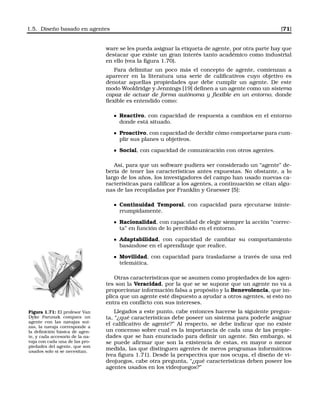 1.5. Diseño basado en agentes [71]
ware se les pueda asignar la etiqueta de agente, por otra parte hay que
destacar que existe un gran interés tanto académico como industrial
en ello (vea la ﬁgura 1.70).
Para delimitar un poco más el concepto de agente, comienzan a
aparecer en la literatura una serie de caliﬁcativos cuyo objetivo es
denotar aquellas propiedades que debe cumplir un agente. De este
modo Wooldridge y Jennings [19] deﬁnen a un agente como un sistema
capaz de actuar de forma autónoma y ﬂexible en un entorno, donde
ﬂexible es entendido como:
Reactivo, con capacidad de respuesta a cambios en el entorno
donde está situado.
Proactivo, con capacidad de decidir cómo comportarse para cum-
plir sus planes u objetivos.
Social, con capacidad de comunicación con otros agentes.
Así, para que un software pudiera ser considerado un “agente” de-
bería de tener las características antes expuestas. No obstante, a lo
largo de los años, los investigadores del campo han usado nuevas ca-
racterísticas para caliﬁcar a los agentes, a continuación se citan algu-
nas de las recopiladas por Franklin y Graesser [5]:
Continuidad Temporal, con capacidad para ejecutarse ininte-
rrumpidamente.
Racionalidad, con capacidad de elegir siempre la acción “correc-
ta” en función de lo percibido en el entorno.
Adaptabilidad, con capacidad de cambiar su comportamiento
basándose en el aprendizaje que realice.
Movilidad, con capacidad para trasladarse a través de una red
telemática.
Otras características que se asumen como propiedades de los agen-
tes son la Veracidad, por la que se se supone que un agente no va a
proporcionar información falsa a propósito y la Benevolencia, que im-
plica que un agente esté dispuesto a ayudar a otros agentes, si esto no
entra en conﬂicto con sus intereses.
Figura 1.71: El profesor Van
Dyke Parunak compara un
agente con las navajas sui-
zas, la navaja corresponde a
la deﬁnición básica de agen-
te, y cada accesorio de la na-
vaja con cada una de las pro-
piedades del agente, que son
usados solo si se necesitan.
Llegados a este punto, cabe entonces hacerse la siguiente pregun-
ta, “¿qué características debe poseer un sistema para poderle asignar
el caliﬁcativo de agente?” Al respecto, se debe indicar que no existe
un concenso sobre cual es la importancia de cada una de las propie-
dades que se han enunciado para deﬁnir un agente. Sin embargo, si
se puede aﬁrmar que son la existencia de estas, en mayor o menor
medida, las que distinguen agentes de meros programas informáticos
(vea ﬁgura 1.71). Desde la perspectiva que nos ocupa, el diseño de vi-
deojuegos, cabe otra pregunta, “¿qué características deben poseer los
agentes usados en los videojuegos?”
 